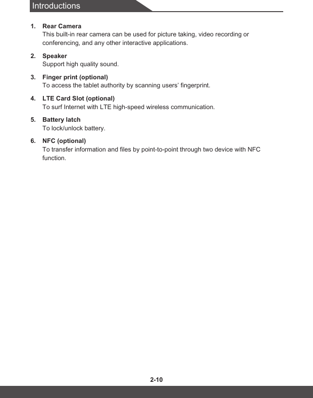Introductions2-10 2-111.  Rear CameraThis built-in rear camera can be used for picture taking, video recording or conferencing, and any other interactive applications.2.  SpeakerSupport high quality sound.3.  Finger print (optional)To access the tablet authority by scanning users’ fingerprint.4.  LTE Card Slot (optional)To surf Internet with LTE high-speed wireless communication.5.  Battery latchTo lock/unlock battery.6.  NFC (optional)To transfer information and files by point-to-point through two device with NFC function.