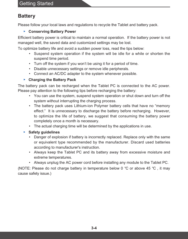 Getting Started3-4 3-5BatteryPlease follow your local laws and regulations to recycle the Tablet and battery pack. ▶Conserving Battery PowerEfficient battery power is critical to maintain a normal operation.  If the battery power is not managed well, the saved data and customized settings may be lost.To optimize battery life and avoid a sudden power loss, read the tips below:• Suspend system operation if the system will be idle for a while or shorten the suspend time period.• Turn off the system if you won’t be using it for a period of time.• Disable unnecessary settings or remove idle peripherals.• Connect an AC/DC adapter to the system whenever possible. ▶Charging the Battery PackThe battery pack can be recharged when the Tablet PC is connected to the AC power.  Please pay attention to the following tips before recharging the battery:• You can use the system, suspend system operation or shut down and turn off the system without interrupting the charging process.• The battery pack uses Lithium-ion Polymer battery cells that have no “memory effect.”  It is unnecessary to discharge the battery before recharging.  However, to optimize the life of battery, we suggest that consuming the battery power completely once a month is necessary.• The actual charging time will be determined by the applications in use. ▶Safety guidelines• Danger of explosion if battery is incorrectly replaced. Replace only with the same or equivalent type recommended by the manufacturer. Discard used batteries according to manufacturer&apos;s instruction.• Always keep the Tablet PC and its battery away from excessive moisture and extreme temperatures.• Always unplug the AC power cord before installing any module to the Tablet PC.(NOTE:Pleasedonotcharge batteryintemperaturebelow0 ℃orabove45 ℃ , itmaycause safety issue.)