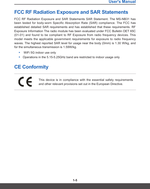 User&apos;s Manual1-4 1-5FCC RF Radiation Exposure and SAR Statements FCC RF Radiation Exposure and SAR Statements SAR Statement. The MS-NB31 has been tested for body-worn Specific Absorption Rate (SAR) compliance. The FCC has established detailed SAR requirements and has established that these requirements. RF Exposure Information The radio module has been evaluated under FCC Bulletin OET 65C (01-01) and found to be compliant to RF Exposure from radio frequency devices. This model meets the applicable government requirements for exposure to radio frequency waves. The highest reported SAR level for usage near the body (0mm) is 1.30 W/kg, and for the simultaneous transmission is 1.59W/kg. ▶ WiFi 5G indoor use only ▶Operations in the 5.15-5.25GHz band are restricted to indoor usage onlyCE ConformityThis device is in compliance with the essential safety requirements and other relevant provisions set out in the European Directive.