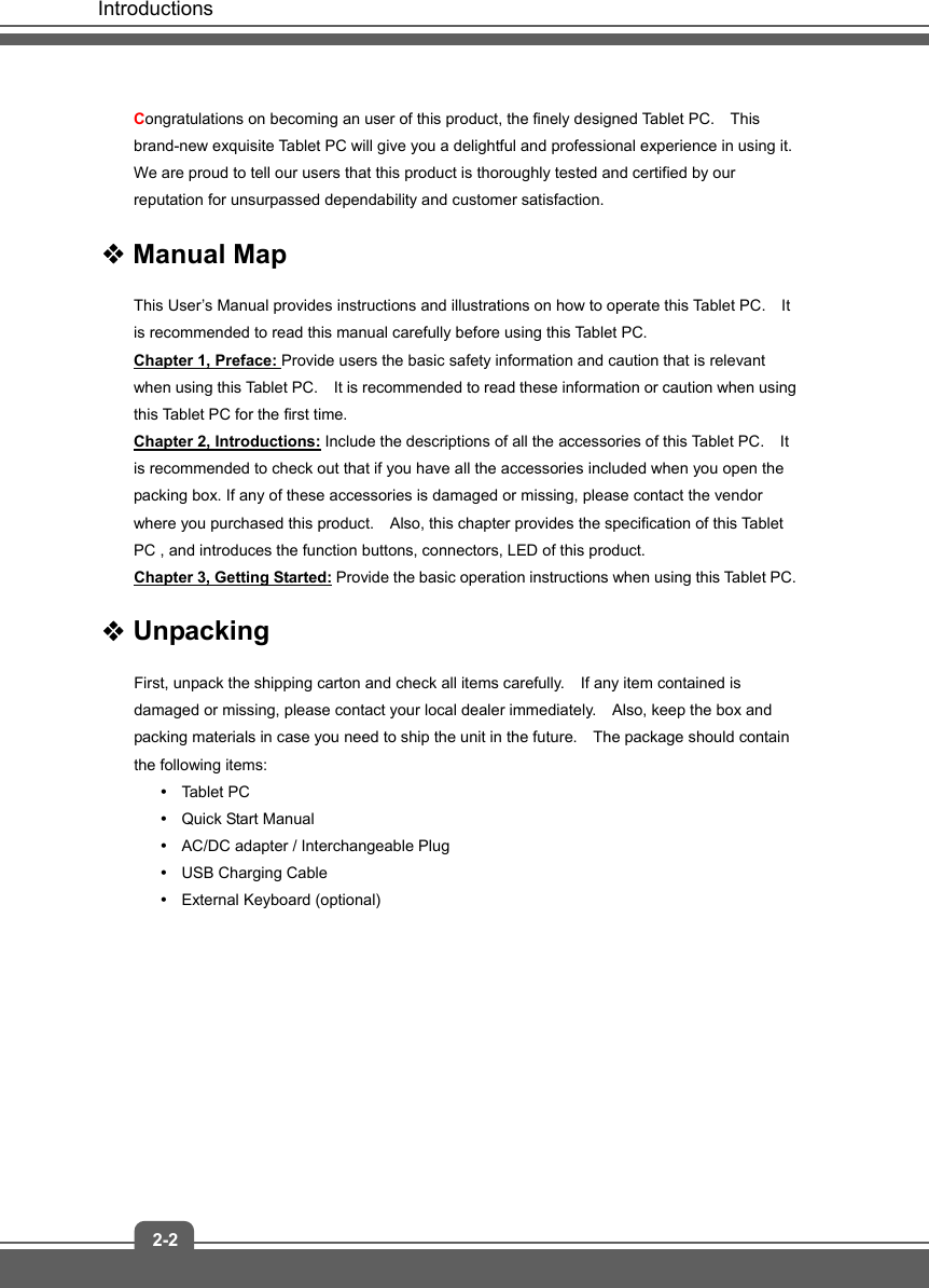   Introductions 2-2 Congratulations on becoming an user of this product, the finely designed Tablet PC.    This brand-new exquisite Tablet PC will give you a delightful and professional experience in using it.   We are proud to tell our users that this product is thoroughly tested and certified by our reputation for unsurpassed dependability and customer satisfaction.  Manual Map This User’s Manual provides instructions and illustrations on how to operate this Tablet PC.    It is recommended to read this manual carefully before using this Tablet PC. Chapter 1, Preface: Provide users the basic safety information and caution that is relevant when using this Tablet PC.    It is recommended to read these information or caution when using this Tablet PC for the first time.   Chapter 2, Introductions: Include the descriptions of all the accessories of this Tablet PC.    It is recommended to check out that if you have all the accessories included when you open the packing box. If any of these accessories is damaged or missing, please contact the vendor where you purchased this product.    Also, this chapter provides the specification of this Tablet PC , and introduces the function buttons, connectors, LED of this product.     Chapter 3, Getting Started: Provide the basic operation instructions when using this Tablet PC.  Unpacking First, unpack the shipping carton and check all items carefully.    If any item contained is damaged or missing, please contact your local dealer immediately.    Also, keep the box and packing materials in case you need to ship the unit in the future.    The package should contain the following items: y Tablet PC y  Quick Start Manual y  AC/DC adapter / Interchangeable Plug     y  USB Charging Cable y External Keyboard (optional)          