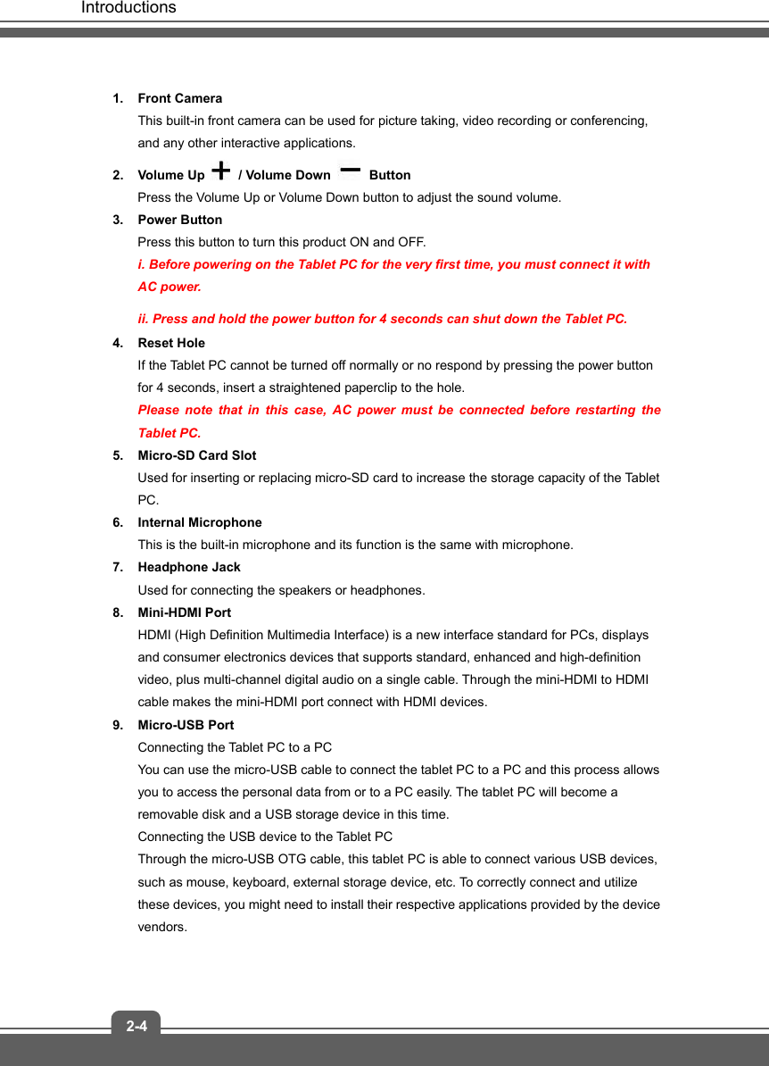   Introductions 2-4 1. Front Camera  This built-in front camera can be used for picture taking, video recording or conferencing, and any other interactive applications.     2. Volume Up   / Volume Down   Button Press the Volume Up or Volume Down button to adjust the sound volume. 3. Power Button Press this button to turn this product ON and OFF. i. Before powering on the Tablet PC for the very first time, you must connect it with AC power. ii. Press and hold the power button for 4 seconds can shut down the Tablet PC. 4. Reset Hole If the Tablet PC cannot be turned off normally or no respond by pressing the power button for 4 seconds, insert a straightened paperclip to the hole.   Please note that in this case, AC power must be connected before restarting the Tablet PC. 5. Micro-SD Card Slot Used for inserting or replacing micro-SD card to increase the storage capacity of the Tablet PC. 6. Internal Microphone This is the built-in microphone and its function is the same with microphone. 7. Headphone Jack Used for connecting the speakers or headphones. 8. Mini-HDMI Port  HDMI (High Definition Multimedia Interface) is a new interface standard for PCs, displays and consumer electronics devices that supports standard, enhanced and high-definition video, plus multi-channel digital audio on a single cable. Through the mini-HDMI to HDMI cable makes the mini-HDMI port connect with HDMI devices. 9. Micro-USB Port Connecting the Tablet PC to a PC You can use the micro-USB cable to connect the tablet PC to a PC and this process allows you to access the personal data from or to a PC easily. The tablet PC will become a removable disk and a USB storage device in this time. Connecting the USB device to the Tablet PC Through the micro-USB OTG cable, this tablet PC is able to connect various USB devices, such as mouse, keyboard, external storage device, etc. To correctly connect and utilize these devices, you might need to install their respective applications provided by the device vendors.  
