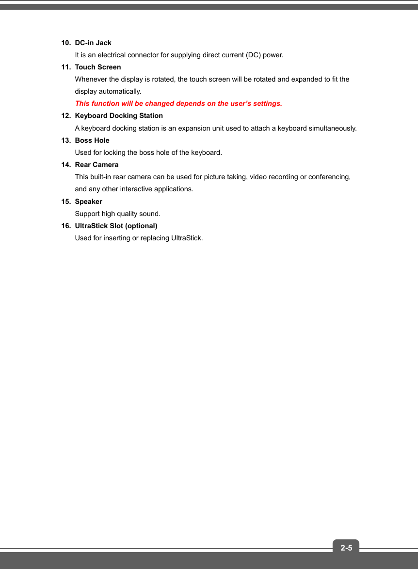   2-510. DC-in Jack It is an electrical connector for supplying direct current (DC) power. 11. Touch Screen Whenever the display is rotated, the touch screen will be rotated and expanded to fit the display automatically. This function will be changed depends on the user’s settings. 12.  Keyboard Docking Station A keyboard docking station is an expansion unit used to attach a keyboard simultaneously. 13. Boss Hole  Used for locking the boss hole of the keyboard. 14. Rear Camera  This built-in rear camera can be used for picture taking, video recording or conferencing, and any other interactive applications. 15. Speaker Support high quality sound. 16.  UltraStick Slot (optional) Used for inserting or replacing UltraStick.                