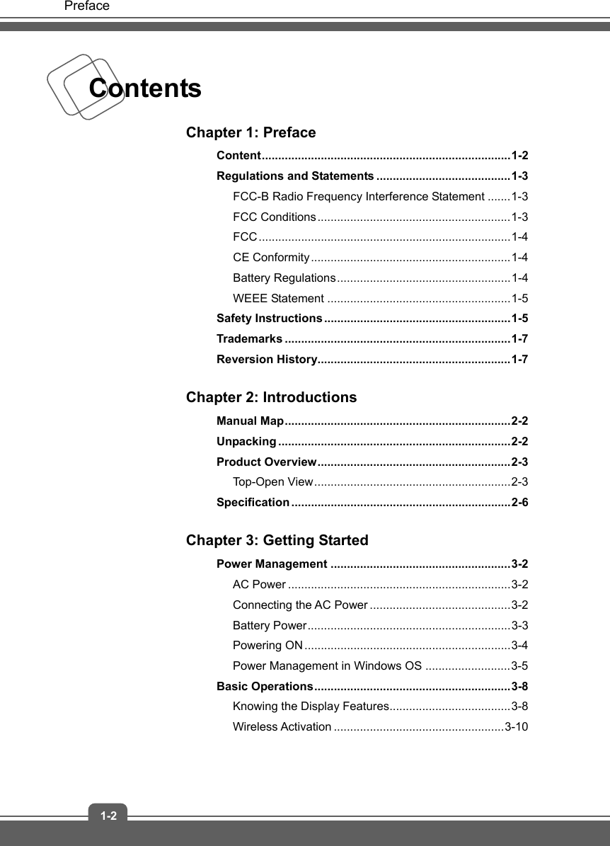   Preface 1-2 Contents    Chapter 1: Preface Content ............................................................................ 1-2 Regulations and Statements ......................................... 1-3 FCC-B Radio Frequency Interference Statement ....... 1-3 FCC Conditions ........................................................... 1-3 FCC ............................................................................. 1-4 CE Conformity ............................................................. 1-4 Battery Regulations ..................................................... 1-4 WEEE Statement ........................................................ 1-5 Safety Instructions ......................................................... 1-5 Trademarks ..................................................................... 1-7 Reversion History........................................................... 1-7  Chapter 2: Introductions Manual  Map ..................................................................... 2-2 Unpacking ....................................................................... 2-2 Product Overview ........................................................... 2-3 Top-Open View ............................................................ 2-3 Specification ................................................................... 2-6  Chapter 3: Getting Started Power Management ....................................................... 3-2 AC Power .................................................................... 3-2 Connecting the AC Power ........................................... 3-2 Battery Power .............................................................. 3-3 Powering ON ............................................................... 3-4 Power Management in Windows OS .......................... 3-5 Basic  Operations ............................................................ 3-8 Knowing the Display Features..................................... 3-8 Wireless Activation .................................................... 3-10  