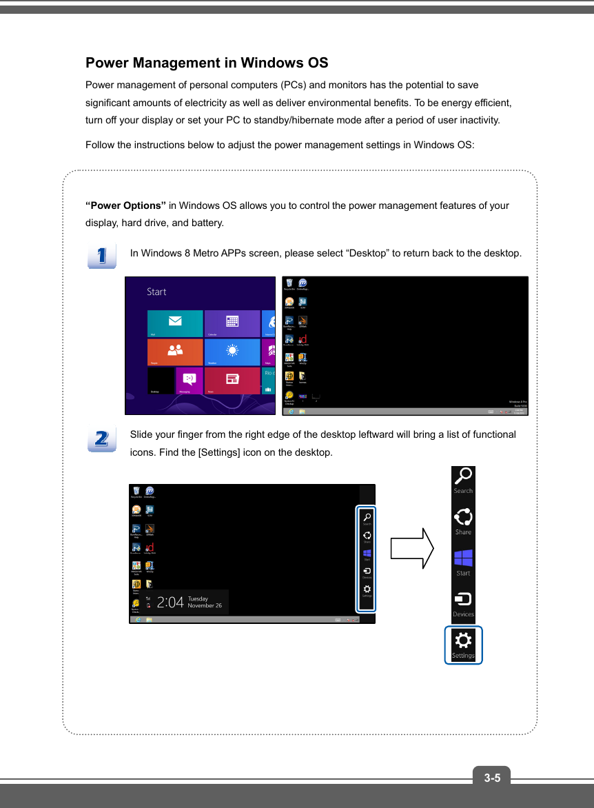   3-5Power Management in Windows OS Power management of personal computers (PCs) and monitors has the potential to save significant amounts of electricity as well as deliver environmental benefits. To be energy efficient, turn off your display or set your PC to standby/hibernate mode after a period of user inactivity. Follow the instructions below to adjust the power management settings in Windows OS:  “Power Options” in Windows OS allows you to control the power management features of your display, hard drive, and battery. In Windows 8 Metro APPs screen, please select “Desktop” to return back to the desktop.          Slide your finger from the right edge of the desktop leftward will bring a list of functional icons. Find the [Settings] icon on the desktop.            