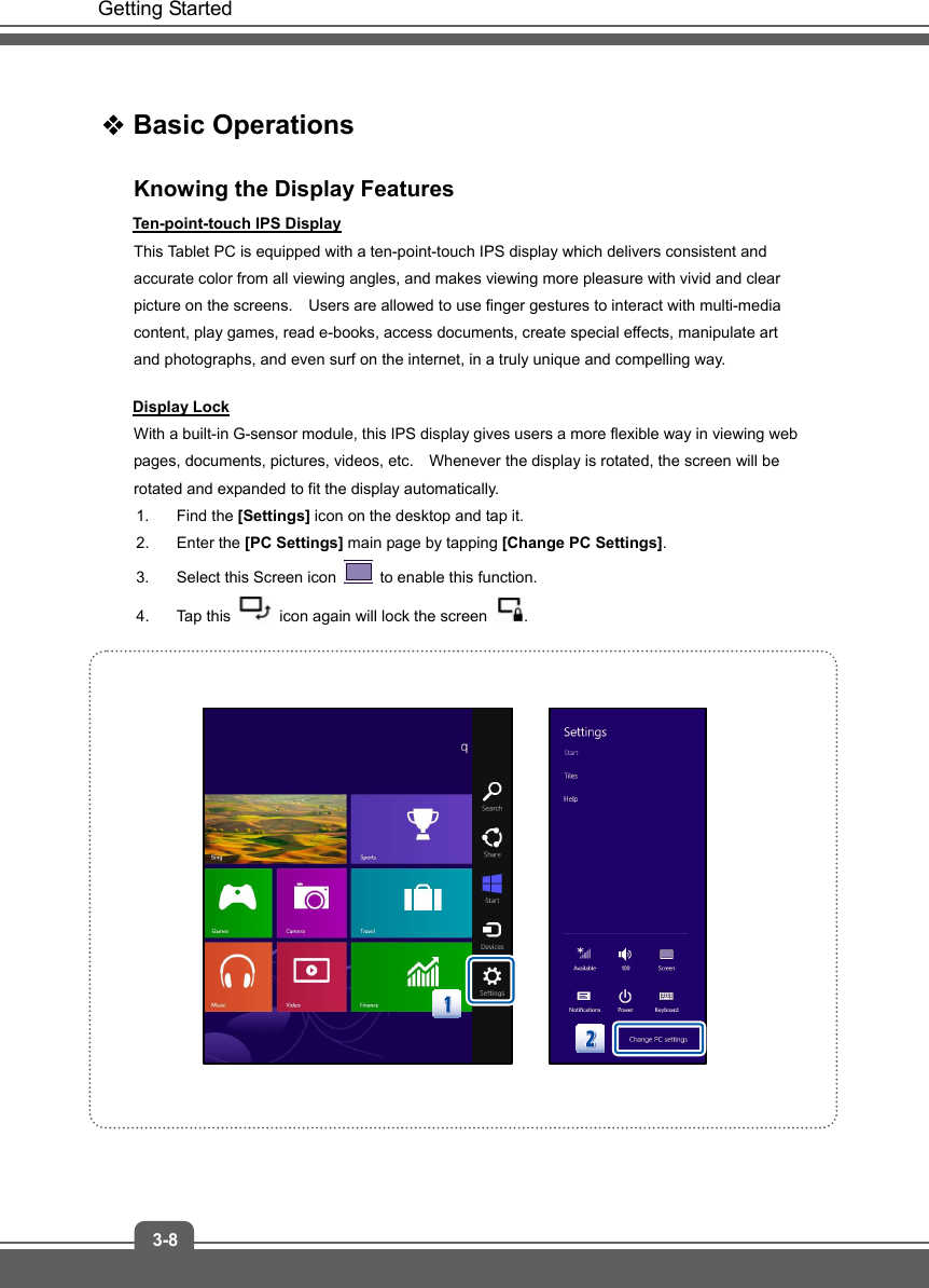   Getting Started 3-8  Basic Operations Knowing the Display Features Ten-point-touch IPS Display This Tablet PC is equipped with a ten-point-touch IPS display which delivers consistent and accurate color from all viewing angles, and makes viewing more pleasure with vivid and clear picture on the screens.    Users are allowed to use finger gestures to interact with multi-media content, play games, read e-books, access documents, create special effects, manipulate art and photographs, and even surf on the internet, in a truly unique and compelling way. Display Lock With a built-in G-sensor module, this IPS display gives users a more flexible way in viewing web pages, documents, pictures, videos, etc.    Whenever the display is rotated, the screen will be rotated and expanded to fit the display automatically.     1. Find the [Settings] icon on the desktop and tap it.   2. Enter the [PC Settings] main page by tapping [Change PC Settings].  3.  Select this Screen icon    to enable this function.   4. Tap this    icon again will lock the screen  .               
