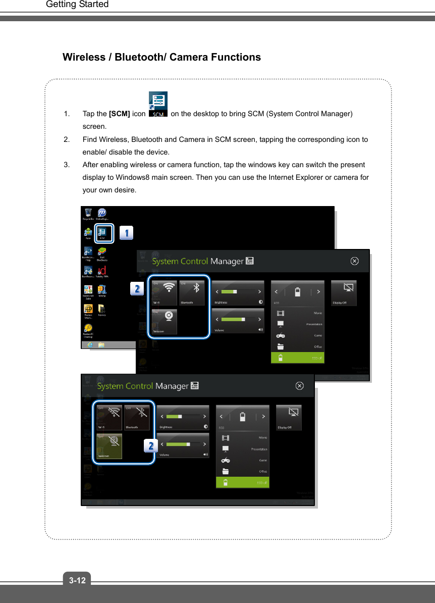   Getting Started 3-12 Wireless / Bluetooth/ Camera Functions  1. Tap the [SCM] icon    on the desktop to bring SCM (System Control Manager) screen. 2.  Find Wireless, Bluetooth and Camera in SCM screen, tapping the corresponding icon to enable/ disable the device. 3.  After enabling wireless or camera function, tap the windows key can switch the present display to Windows8 main screen. Then you can use the Internet Explorer or camera for your own desire.             