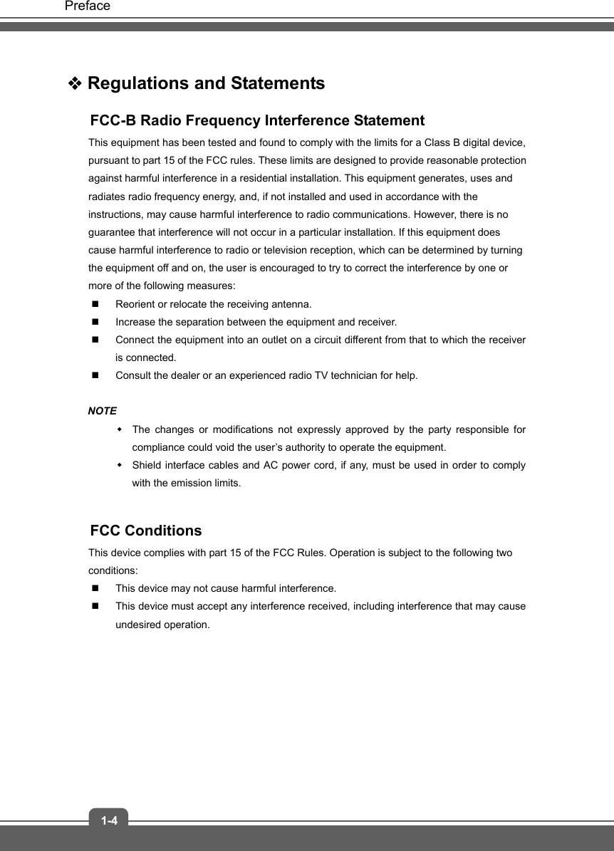   Preface 1-4  Regulations and Statements FCC-B Radio Frequency Interference Statement This equipment has been tested and found to comply with the limits for a Class B digital device, pursuant to part 15 of the FCC rules. These limits are designed to provide reasonable protection against harmful interference in a residential installation. This equipment generates, uses and radiates radio frequency energy, and, if not installed and used in accordance with the instructions, may cause harmful interference to radio communications. However, there is no guarantee that interference will not occur in a particular installation. If this equipment does cause harmful interference to radio or television reception, which can be determined by turning the equipment off and on, the user is encouraged to try to correct the interference by one or more of the following measures:   Reorient or relocate the receiving antenna.   Increase the separation between the equipment and receiver.   Connect the equipment into an outlet on a circuit different from that to which the receiver is connected.   Consult the dealer or an experienced radio TV technician for help.  NOTE   The changes or modifications not expressly approved by the party responsible for compliance could void the user’s authority to operate the equipment.   Shield interface cables and AC power cord, if any, must be used in order to comply with the emission limits.  FCC Conditions This device complies with part 15 of the FCC Rules. Operation is subject to the following two conditions:   This device may not cause harmful interference.   This device must accept any interference received, including interference that may cause undesired operation.      