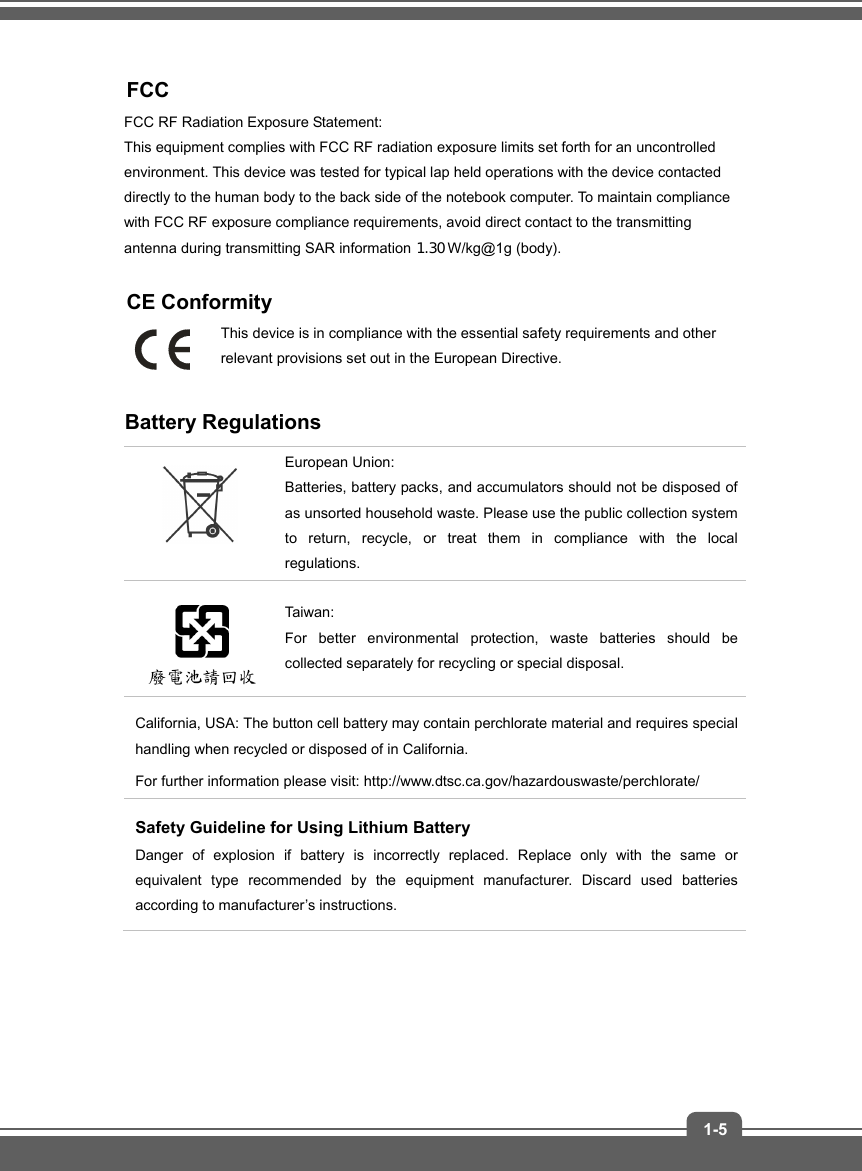   1-5  FCC  FCC RF Radiation Exposure Statement:   This equipment complies with FCC RF radiation exposure limits set forth for an uncontrolled environment. This device was tested for typical lap held operations with the device contacted directly to the human body to the back side of the notebook computer. To maintain compliance with FCC RF exposure compliance requirements, avoid direct contact to the transmitting antenna during transmitting SAR information 1.56 W/kg@1g (body).  CE Conformity This device is in compliance with the essential safety requirements and other relevant provisions set out in the European Directive.  Battery Regulations  European Union:   Batteries, battery packs, and accumulators should not be disposed of as unsorted household waste. Please use the public collection system to return, recycle, or treat them in compliance with the local regulations.  Taiwan:  For better environmental protection, waste batteries should be collected separately for recycling or special disposal. California, USA: The button cell battery may contain perchlorate material and requires special handling when recycled or disposed of in California.   For further information please visit: http://www.dtsc.ca.gov/hazardouswaste/perchlorate/ Safety Guideline for Using Lithium Battery Danger of explosion if battery is incorrectly replaced. Replace only with the same or equivalent type recommended by the equipment manufacturer. Discard used batteries according to manufacturer’s instructions.    1.30