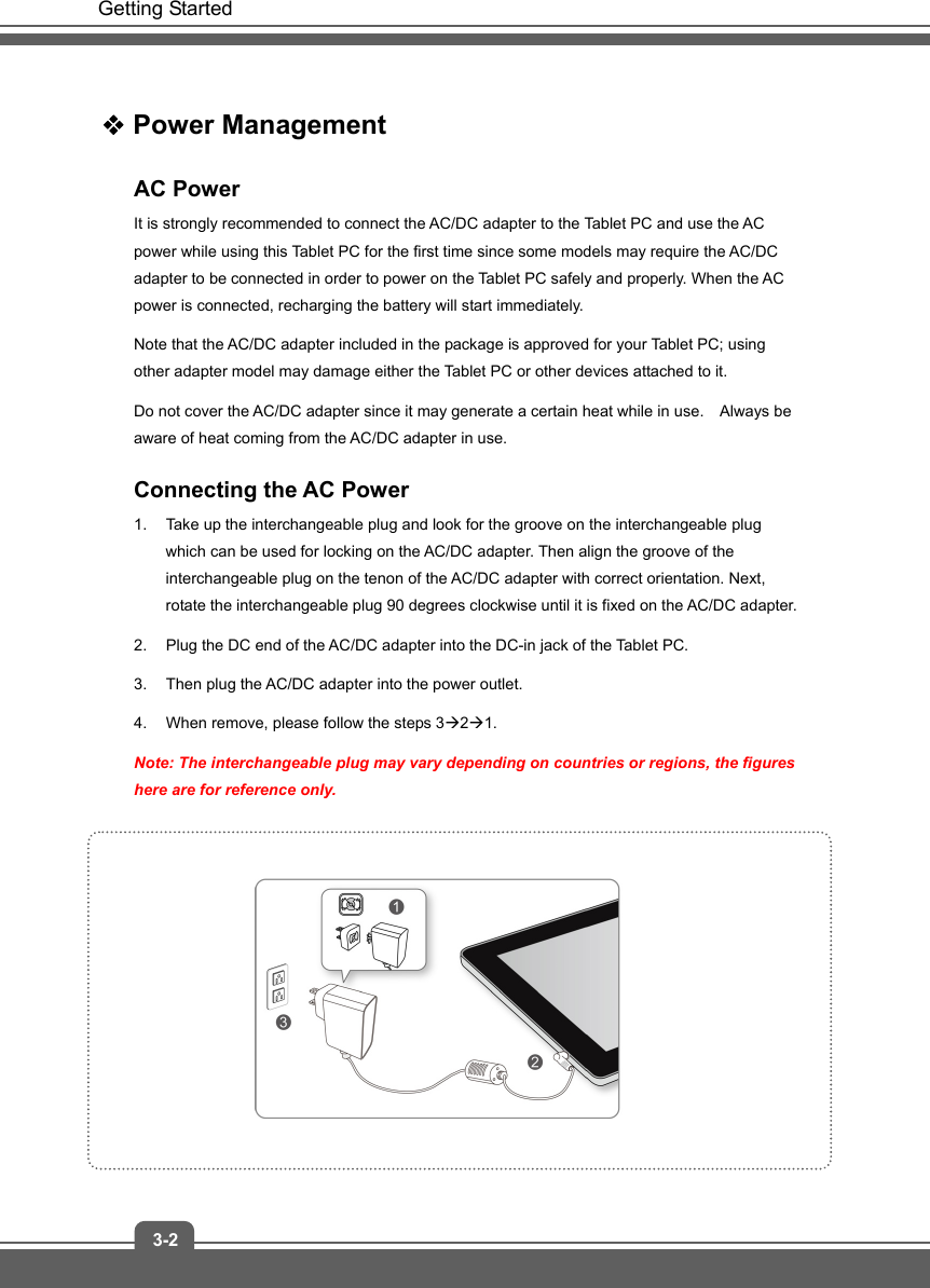   Getting Started 3-2  Power Management AC Power It is strongly recommended to connect the AC/DC adapter to the Tablet PC and use the AC power while using this Tablet PC for the first time since some models may require the AC/DC adapter to be connected in order to power on the Tablet PC safely and properly. When the AC power is connected, recharging the battery will start immediately.     Note that the AC/DC adapter included in the package is approved for your Tablet PC; using other adapter model may damage either the Tablet PC or other devices attached to it. Do not cover the AC/DC adapter since it may generate a certain heat while in use.    Always be aware of heat coming from the AC/DC adapter in use. Connecting the AC Power 1.  Take up the interchangeable plug and look for the groove on the interchangeable plug which can be used for locking on the AC/DC adapter. Then align the groove of the interchangeable plug on the tenon of the AC/DC adapter with correct orientation. Next, rotate the interchangeable plug 90 degrees clockwise until it is fixed on the AC/DC adapter.   2.  Plug the DC end of the AC/DC adapter into the DC-in jack of the Tablet PC.   3.  Then plug the AC/DC adapter into the power outlet. 4.  When remove, please follow the steps 3Æ2Æ1. Note: The interchangeable plug may vary depending on countries or regions, the figures here are for reference only.           