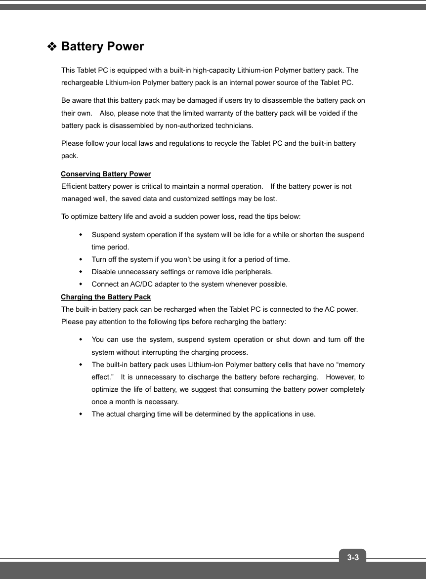   3-3 Battery Power   This Tablet PC is equipped with a built-in high-capacity Lithium-ion Polymer battery pack. The rechargeable Lithium-ion Polymer battery pack is an internal power source of the Tablet PC. Be aware that this battery pack may be damaged if users try to disassemble the battery pack on their own.    Also, please note that the limited warranty of the battery pack will be voided if the battery pack is disassembled by non-authorized technicians. Please follow your local laws and regulations to recycle the Tablet PC and the built-in battery pack. Conserving Battery Power Efficient battery power is critical to maintain a normal operation.    If the battery power is not managed well, the saved data and customized settings may be lost. To optimize battery life and avoid a sudden power loss, read the tips below:   Suspend system operation if the system will be idle for a while or shorten the suspend time period.   Turn off the system if you won’t be using it for a period of time.   Disable unnecessary settings or remove idle peripherals.   Connect an AC/DC adapter to the system whenever possible. Charging the Battery Pack The built-in battery pack can be recharged when the Tablet PC is connected to the AC power.   Please pay attention to the following tips before recharging the battery:   You can use the system, suspend system operation or shut down and turn off the system without interrupting the charging process.   The built-in battery pack uses Lithium-ion Polymer battery cells that have no “memory effect.”   It is unnecessary to discharge the battery before recharging.   However, to optimize the life of battery, we suggest that consuming the battery power completely once a month is necessary.   The actual charging time will be determined by the applications in use.        