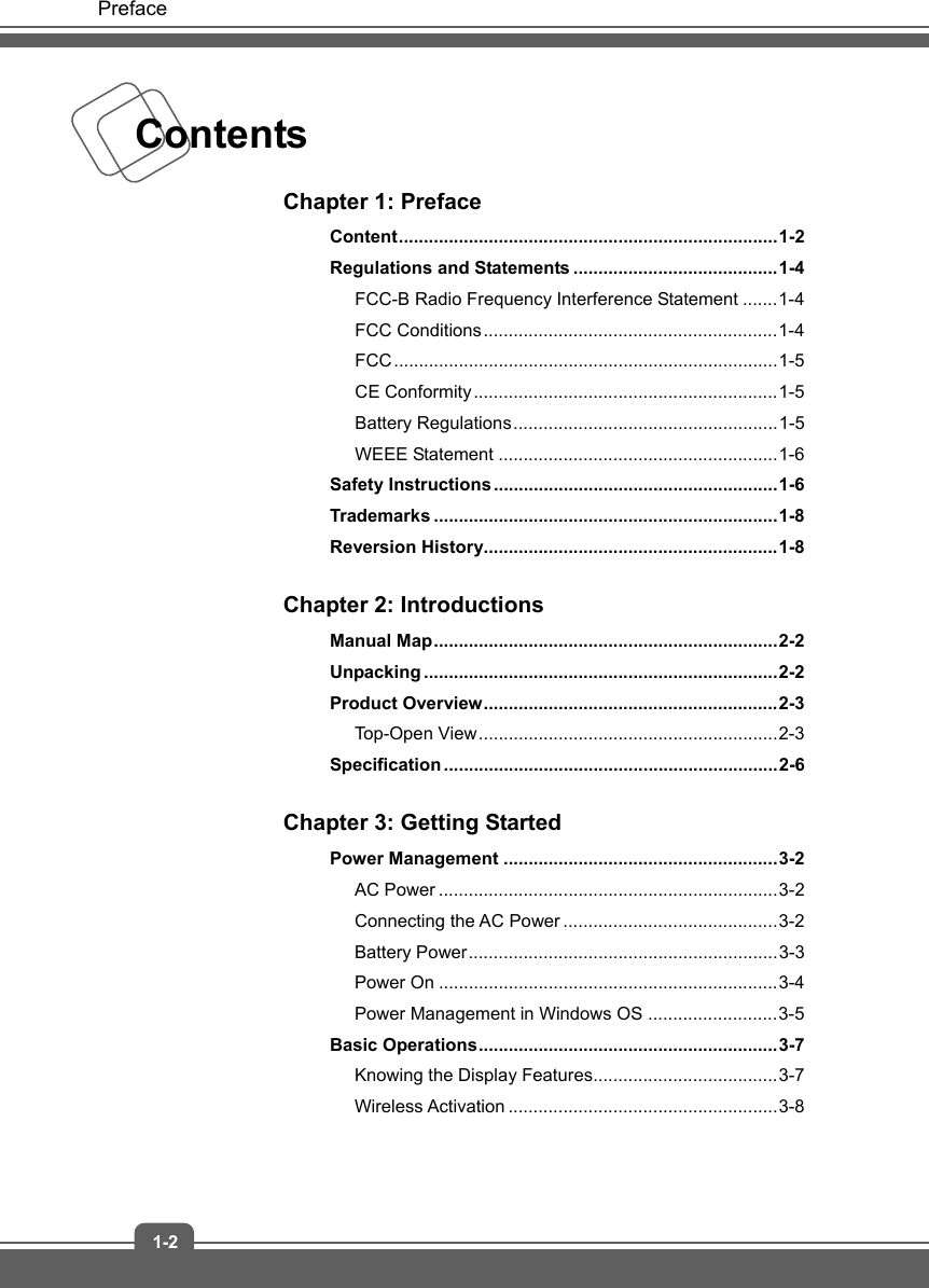   Preface 1-2 Contents    Chapter 1: Preface Content ............................................................................ 1-2 Regulations and Statements ......................................... 1-4 FCC-B Radio Frequency Interference Statement ....... 1-4 FCC Conditions ........................................................... 1-4 FCC ............................................................................. 1-5 CE Conformity ............................................................. 1-5 Battery Regulations ..................................................... 1-5 WEEE Statement ........................................................ 1-6 Safety Instructions ......................................................... 1-6 Trademarks ..................................................................... 1-8 Reversion History........................................................... 1-8  Chapter 2: Introductions Manual  Map ..................................................................... 2-2 Unpacking ....................................................................... 2-2 Product Overview ........................................................... 2-3 Top-Open View ............................................................ 2-3 Specification ................................................................... 2-6  Chapter 3: Getting Started Power Management ....................................................... 3-2 AC Power .................................................................... 3-2 Connecting the AC Power ........................................... 3-2 Battery Power .............................................................. 3-3 Power On .................................................................... 3-4 Power Management in Windows OS .......................... 3-5 Basic  Operations ............................................................ 3-7 Knowing the Display Features..................................... 3-7 Wireless Activation ...................................................... 3-8  