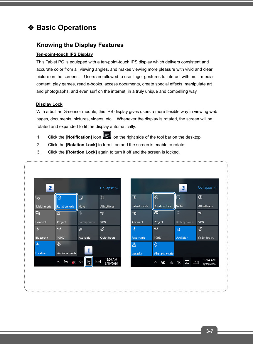   3-7 Basic Operations Knowing the Display Features Ten-point-touch IPS Display This Tablet PC is equipped with a ten-point-touch IPS display which delivers consistent and accurate color from all viewing angles, and makes viewing more pleasure with vivid and clear picture on the screens.    Users are allowed to use finger gestures to interact with multi-media content, play games, read e-books, access documents, create special effects, manipulate art and photographs, and even surf on the internet, in a truly unique and compelling way. Display Lock With a built-in G-sensor module, this IPS display gives users a more flexible way in viewing web pages, documents, pictures, videos, etc.    Whenever the display is rotated, the screen will be rotated and expanded to fit the display automatically.     1. Click the [Notification] icon   on the right side of the tool bar on the desktop.   2. Click the [Rotation Lock] to turn it on and the screen is enable to rotate.   3. Click the [Rotation Lock] again to turn it off and the screen is locked.       