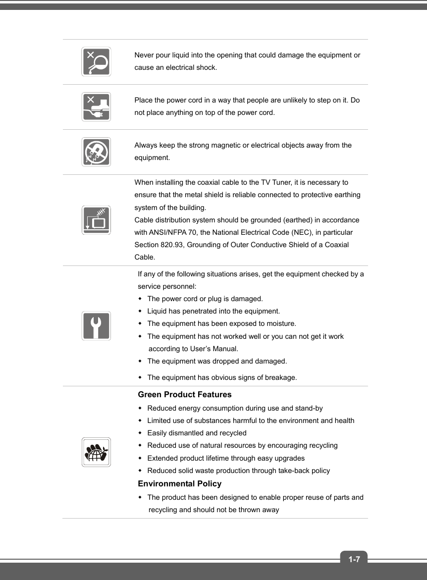   1-7  Never pour liquid into the opening that could damage the equipment or cause an electrical shock.  Place the power cord in a way that people are unlikely to step on it. Do not place anything on top of the power cord.  Always keep the strong magnetic or electrical objects away from the equipment.  When installing the coaxial cable to the TV Tuner, it is necessary to ensure that the metal shield is reliable connected to protective earthing system of the building. Cable distribution system should be grounded (earthed) in accordance with ANSI/NFPA 70, the National Electrical Code (NEC), in particular Section 820.93, Grounding of Outer Conductive Shield of a Coaxial Cable.  If any of the following situations arises, get the equipment checked by a service personnel:   The power cord or plug is damaged.   Liquid has penetrated into the equipment.   The equipment has been exposed to moisture.   The equipment has not worked well or you can not get it work according to User’s Manual.   The equipment was dropped and damaged.   The equipment has obvious signs of breakage.  Green Product Features   Reduced energy consumption during use and stand-by   Limited use of substances harmful to the environment and health   Easily dismantled and recycled   Reduced use of natural resources by encouraging recycling   Extended product lifetime through easy upgrades   Reduced solid waste production through take-back policy Environmental Policy   The product has been designed to enable proper reuse of parts and recycling and should not be thrown away 