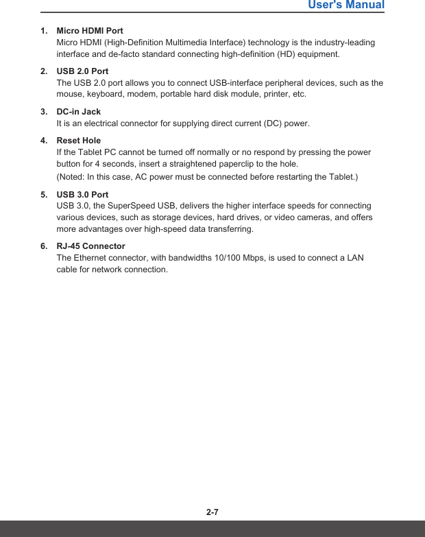 User&apos;s Manual2-6 2-71.  Micro HDMI PortMicro HDMI (High-Definition Multimedia Interface) technology is the industry-leading interface and de-facto standard connecting high-definition (HD) equipment.2.  USB 2.0 PortThe USB 2.0 port allows you to connect USB-interface peripheral devices, such as the mouse, keyboard, modem, portable hard disk module, printer, etc.3.  DC-in JackIt is an electrical connector for supplying direct current (DC) power.4.  Reset HoleIf the Tablet PC cannot be turned off normally or no respond by pressing the power button for 4 seconds, insert a straightened paperclip to the hole. (Noted: In this case, AC power must be connected before restarting the Tablet.)5.  USB 3.0 PortUSB 3.0, the SuperSpeed USB, delivers the higher interface speeds for connecting various devices, such as storage devices, hard drives, or video cameras, and offers more advantages over high-speed data transferring.6.  RJ-45 ConnectorThe Ethernet connector, with bandwidths 10/100 Mbps, is used to connect a LAN cable for network connection.