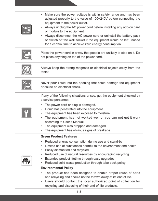 1-8 1-8• Make sure the power voltage is within safety range and has been adjustedproperlytothe valueof100~240Vbeforeconnectingtheequipment to the power outlet.• Always unplug the AC power cord before installing any add-on card or module to the equipment.• Always disconnect the AC power cord or uninstall the battery pack or switch off the wall socket if the equipment would be left unused for a certain time to achieve zero energy consumption.Place the power cord in a way that people are unlikely to step on it. Do not place anything on top of the power cord.Always keep the strong magnetic or electrical objects away from the tablet.Never pour liquid into the opening that could damage the equipment or cause an electrical shock.If any of the following situations arises, get the equipment checked by a service personnel:• The power cord or plug is damaged.• Liquid has penetrated into the equipment.• The equipment has been exposed to moisture.• The equipment has not worked well or you can not get it work according to User’s Manual.• The equipment was dropped and damaged.• The equipment has obvious signs of breakage.Green Product Features• Reduced energy consumption during use and stand-by• Limited use of substances harmful to the environment and health• Easily dismantled and recycled• Reduced use of natural resources by encouraging recycling• Extended product lifetime through easy upgrades• Reduced solid waste production through take-back policyEnvironmental Policy • The product has been designed to enable proper reuse of parts and recycling and should not be thrown away at its end of life.• Users should contact the local authorized point of collection for recycling and disposing of their end-of-life products.