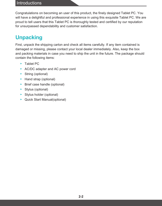 Introductions2-2 2-3Congratulations on becoming an user of this product, the finely designed Tablet PC. You will have a delightful and professional experience in using this exquisite Tablet PC. We are proud to tell users that this Tablet PC is thoroughly tested and certified by our reputation for unsurpassed dependability and customer satisfaction.UnpackingFirst, unpack the shipping carton and check all items carefully. If any item contained is damaged or missing, please contact your local dealer immediately. Also, keep the box and packing materials in case you need to ship the unit in the future. The package should contain the following items: ▶Tablet PC ▶AC/DC adapter and AC power cord  ▶String (optional) ▶Hand strap (optional) ▶Brief case handle (optional) ▶Stylus (optional) ▶Stylus holder (optional) ▶Quick Start Manual(optional)