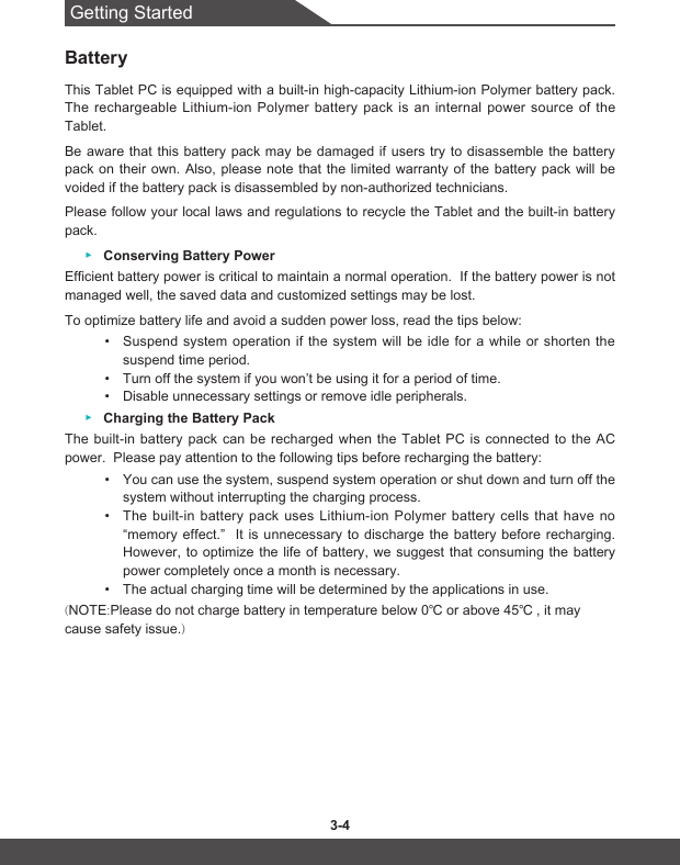 Getting Started3-4 3-5BatteryThis Tablet PC is equipped with a built-in high-capacity Lithium-ion Polymer battery pack. The rechargeable Lithium-ion Polymer battery pack is an internal power source of the Tablet.Be aware that this battery pack may be damaged if users try to disassemble the battery pack on their own. Also, please note that the limited warranty of the battery pack will be voided if the battery pack is disassembled by non-authorized technicians.Please follow your local laws and regulations to recycle the Tablet and the built-in battery pack. ▶Conserving Battery PowerEfficient battery power is critical to maintain a normal operation.  If the battery power is not managed well, the saved data and customized settings may be lost.To optimize battery life and avoid a sudden power loss, read the tips below:• Suspend system operation if the system will be idle for a while or shorten the suspend time period.• Turn off the system if you won’t be using it for a period of time.• Disable unnecessary settings or remove idle peripherals. ▶Charging the Battery PackThe built-in battery pack can be recharged when the Tablet PC is connected to the AC power.  Please pay attention to the following tips before recharging the battery:• You can use the system, suspend system operation or shut down and turn off the system without interrupting the charging process.• The built-in battery pack uses Lithium-ion Polymer battery cells that have no “memory effect.”  It is unnecessary to discharge the battery before recharging.  However, to optimize the life of battery, we suggest that consuming the battery power completely once a month is necessary.• The actual charging time will be determined by the applications in use.(NOTE:Pleasedonotchargebatteryintemperaturebelow0℃orabove45℃ ,itmaycause safety issue.)