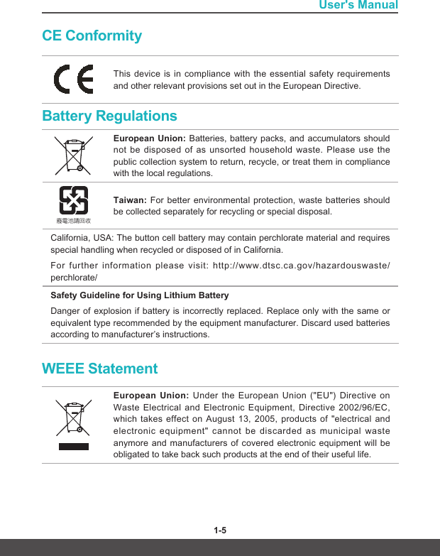 User&apos;s Manual1-4 1-5CE ConformityThis device is in compliance with the essential safety requirements and other relevant provisions set out in the European Directive.Battery RegulationsEuropean Union: Batteries, battery packs, and accumulators should not be disposed of as unsorted household waste. Please use the public collection system to return, recycle, or treat them in compliance with the local regulations.廢電池請回收Taiwan: For better environmental protection, waste batteries should be collected separately for recycling or special disposal.California, USA: The button cell battery may contain perchlorate material and requires special handling when recycled or disposed of in California. For further information please visit: http://www.dtsc.ca.gov/hazardouswaste/perchlorate/Safety Guideline for Using Lithium BatteryDanger of explosion if battery is incorrectly replaced. Replace only with the same or equivalent type recommended by the equipment manufacturer. Discard used batteries according to manufacturer’s instructions.WEEE StatementEuropean Union: Under the European Union (&quot;EU&quot;) Directive on Waste Electrical and Electronic Equipment, Directive 2002/96/EC, which takes effect on August 13, 2005, products of &quot;electrical and electronic equipment&quot; cannot be discarded as municipal waste anymore and manufacturers of covered electronic equipment will be obligated to take back such products at the end of their useful life.