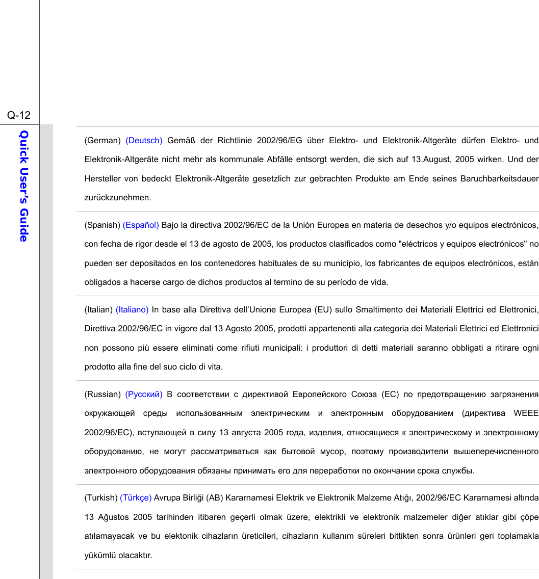  Q-12Quick User’s Guide  (German)  (Deutsch) Gemäß der Richtlinie 2002/96/EG über Elektro- und Elektronik-Altgeräte dürfen Elektro- und Elektronik-Altgeräte nicht mehr als kommunale Abfälle entsorgt werden, die sich auf 13.August, 2005 wirken. Und der Hersteller von bedeckt Elektronik-Altgeräte gesetzlich zur gebrachten Produkte am Ende seines Baruchbarkeitsdauer zurückzunehmen. (Spanish) (Español) Bajo la directiva 2002/96/EC de la Unión Europea en materia de desechos y/o equipos electrónicos, con fecha de rigor desde el 13 de agosto de 2005, los productos clasificados como &quot;eléctricos y equipos electrónicos&quot; no pueden ser depositados en los contenedores habituales de su municipio, los fabricantes de equipos electrónicos, están obligados a hacerse cargo de dichos productos al termino de su período de vida. (Italian) (Italiano) In base alla Direttiva dell’Unione Europea (EU) sullo Smaltimento dei Materiali Elettrici ed Elettronici, Direttiva 2002/96/EC in vigore dal 13 Agosto 2005, prodotti appartenenti alla categoria dei Materiali Elettrici ed Elettronici non possono più essere eliminati come rifiuti municipali: i produttori di detti materiali saranno obbligati a ritirare ogni prodotto alla fine del suo ciclo di vita. (Russian) (Русский) В соответствии с директивой Европейского Союза (ЕС)  по предотвращению загрязнения окружающей среды использованным электрическим и электронным оборудованием (директива WEEE 2002/96/EC), вступающей в силу 13 августа 2005 года, изделия, относящиеся к электрическому и электронному оборудованию,  не могут рассматриваться как бытовой мусор,  поэтому производители вышеперечисленного электронного оборудования обязаны принимать его для переработки по окончании срока службы. (Turkish) (Türkçe) Avrupa Birliği (AB) Kararnamesi Elektrik ve Elektronik Malzeme Atığı, 2002/96/EC Kararnamesi altında 13 Ağustos 2005 tarihinden itibaren geçerli olmak üzere, elektrikli ve elektronik malzemeler diğer atıklar gibi çöpe atılamayacak ve bu elektonik cihazların üreticileri, cihazların kullanım süreleri bittikten sonra ürünleri geri toplamakla yükümlü olacaktır. 