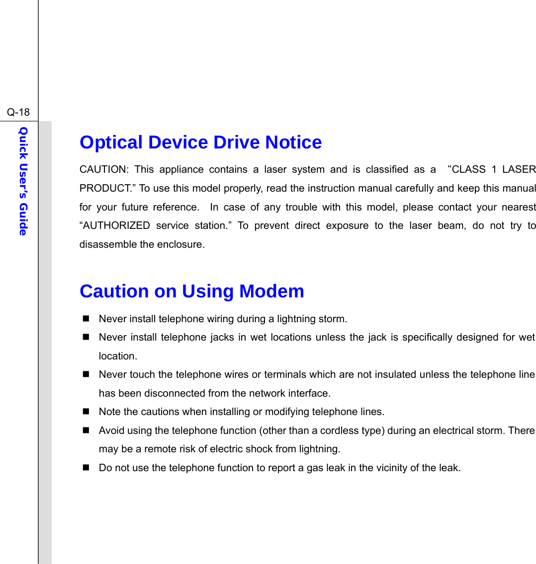  Q-18Quick User’s Guide  Optical Device Drive Notice CAUTION: This appliance contains a laser system and is classified as a “CLASS 1 LASER PRODUCT.” To use this model properly, read the instruction manual carefully and keep this manual for your future reference.  In case of any trouble with this model, please contact your nearest “AUTHORIZED service station.” To prevent direct exposure to the laser beam, do not try to disassemble the enclosure.  Caution on Using Modem   Never install telephone wiring during a lightning storm.   Never install telephone jacks in wet locations unless the jack is specifically designed for wet location.   Never touch the telephone wires or terminals which are not insulated unless the telephone line has been disconnected from the network interface.   Note the cautions when installing or modifying telephone lines.   Avoid using the telephone function (other than a cordless type) during an electrical storm. There may be a remote risk of electric shock from lightning.   Do not use the telephone function to report a gas leak in the vicinity of the leak.     