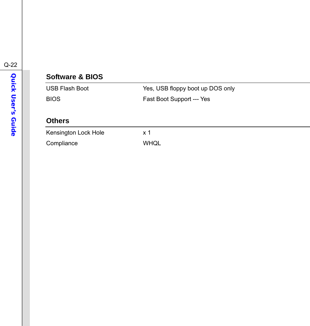  Q-22Quick User’s Guide  Software &amp; BIOS USB Flash Boot  Yes, USB floppy boot up DOS only BIOS  Fast Boot Support --- Yes  Others Kensington Lock Hole  x 1 Compliance WHQL               