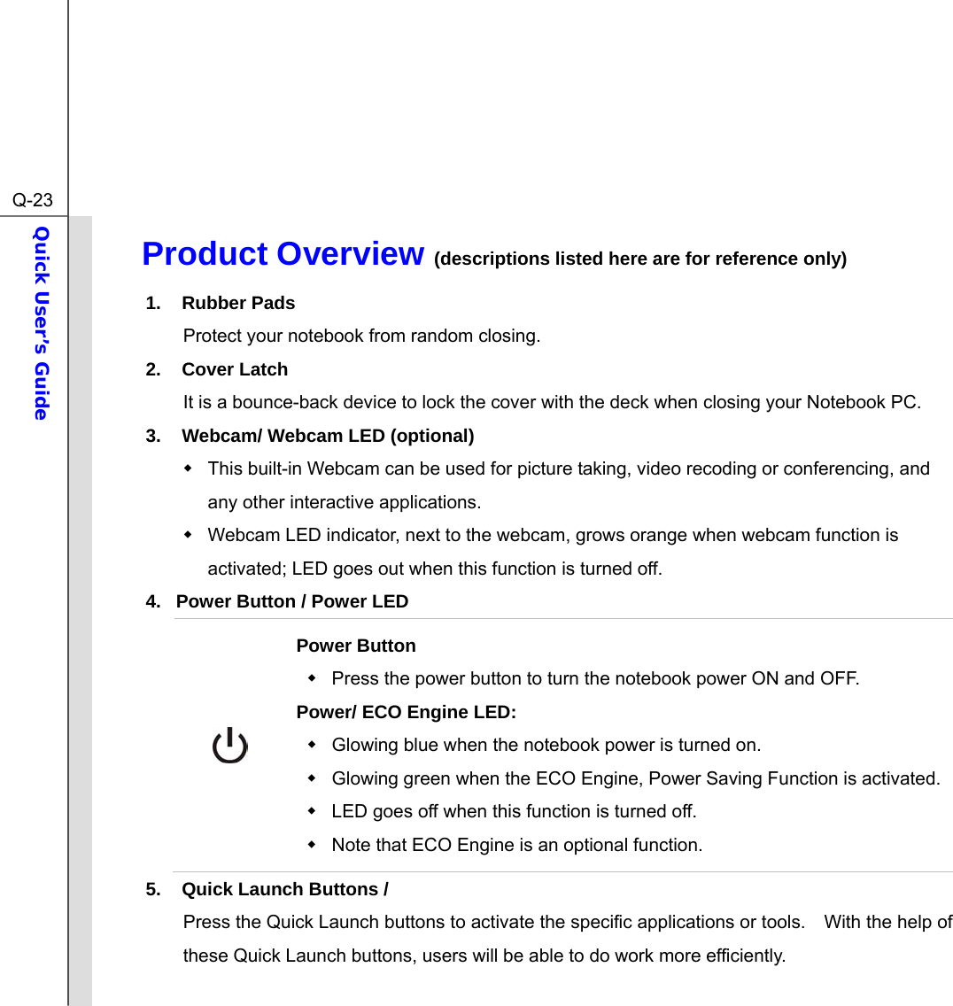  Q-23Quick User’s Guide  Product Overview (descriptions listed here are for reference only)              1. Rubber Pads Protect your notebook from random closing. 2. Cover Latch It is a bounce-back device to lock the cover with the deck when closing your Notebook PC. 3.  Webcam/ Webcam LED (optional)   This built-in Webcam can be used for picture taking, video recoding or conferencing, and any other interactive applications.       Webcam LED indicator, next to the webcam, grows orange when webcam function is activated; LED goes out when this function is turned off. 4.  Power Button / Power LED  Power Button   Press the power button to turn the notebook power ON and OFF.   Power/ ECO Engine LED:   Glowing blue when the notebook power is turned on.   Glowing green when the ECO Engine, Power Saving Function is activated.   LED goes off when this function is turned off.     Note that ECO Engine is an optional function. 5.  Quick Launch Buttons /   Press the Quick Launch buttons to activate the specific applications or tools.    With the help of these Quick Launch buttons, users will be able to do work more efficiently.  