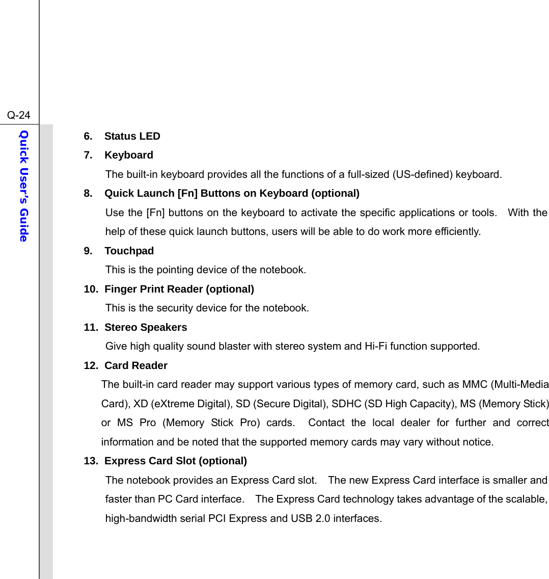  Q-24Quick User’s Guide  6. Status LED 7. Keyboard The built-in keyboard provides all the functions of a full-sized (US-defined) keyboard.     8.  Quick Launch [Fn] Buttons on Keyboard (optional) Use the [Fn] buttons on the keyboard to activate the specific applications or tools.  With the help of these quick launch buttons, users will be able to do work more efficiently. 9. Touchpad This is the pointing device of the notebook. 10.  Finger Print Reader (optional) This is the security device for the notebook. 11. Stereo Speakers Give high quality sound blaster with stereo system and Hi-Fi function supported. 12. Card Reader The built-in card reader may support various types of memory card, such as MMC (Multi-Media Card), XD (eXtreme Digital), SD (Secure Digital), SDHC (SD High Capacity), MS (Memory Stick) or MS Pro (Memory Stick Pro) cards.  Contact the local dealer for further and correct information and be noted that the supported memory cards may vary without notice. 13.  Express Card Slot (optional) The notebook provides an Express Card slot.    The new Express Card interface is smaller and faster than PC Card interface.    The Express Card technology takes advantage of the scalable, high-bandwidth serial PCI Express and USB 2.0 interfaces.     