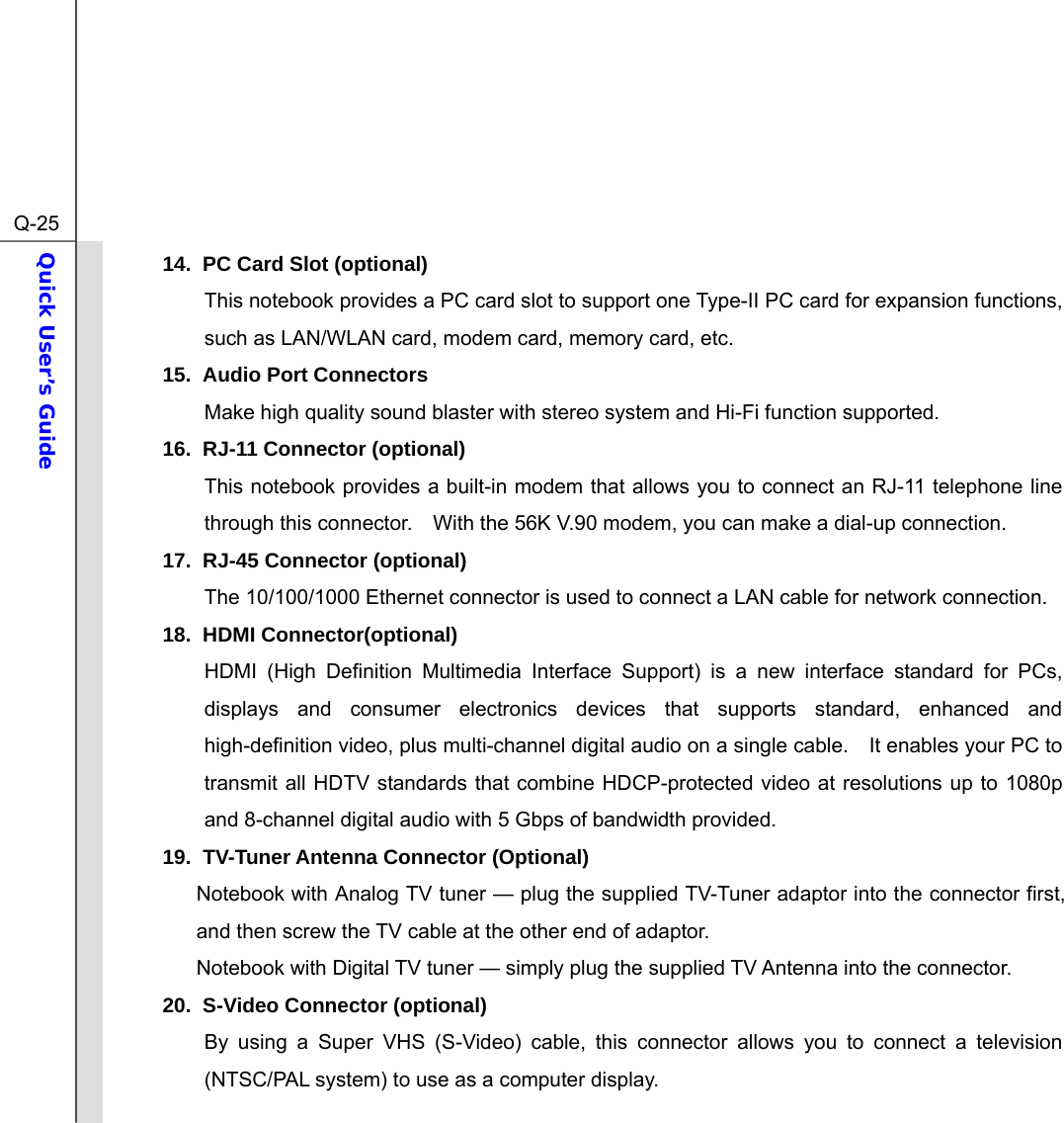  Q-25Quick User’s Guide  14.  PC Card Slot (optional) This notebook provides a PC card slot to support one Type-II PC card for expansion functions, such as LAN/WLAN card, modem card, memory card, etc. 15. Audio Port Connectors Make high quality sound blaster with stereo system and Hi-Fi function supported.   16. RJ-11 Connector (optional) This notebook provides a built-in modem that allows you to connect an RJ-11 telephone line through this connector.    With the 56K V.90 modem, you can make a dial-up connection. 17.  RJ-45 Connector (optional) The 10/100/1000 Ethernet connector is used to connect a LAN cable for network connection. 18. HDMI Connector(optional) HDMI (High Definition Multimedia Interface Support) is a new interface standard for PCs, displays and consumer electronics devices that supports standard, enhanced and high-definition video, plus multi-channel digital audio on a single cable.    It enables your PC to transmit all HDTV standards that combine HDCP-protected video at resolutions up to 1080p and 8-channel digital audio with 5 Gbps of bandwidth provided. 19.  TV-Tuner Antenna Connector (Optional) Notebook with Analog TV tuner — plug the supplied TV-Tuner adaptor into the connector first, and then screw the TV cable at the other end of adaptor.   Notebook with Digital TV tuner — simply plug the supplied TV Antenna into the connector. 20.  S-Video Connector (optional) By using a Super VHS (S-Video) cable, this connector allows you to connect a television (NTSC/PAL system) to use as a computer display. 