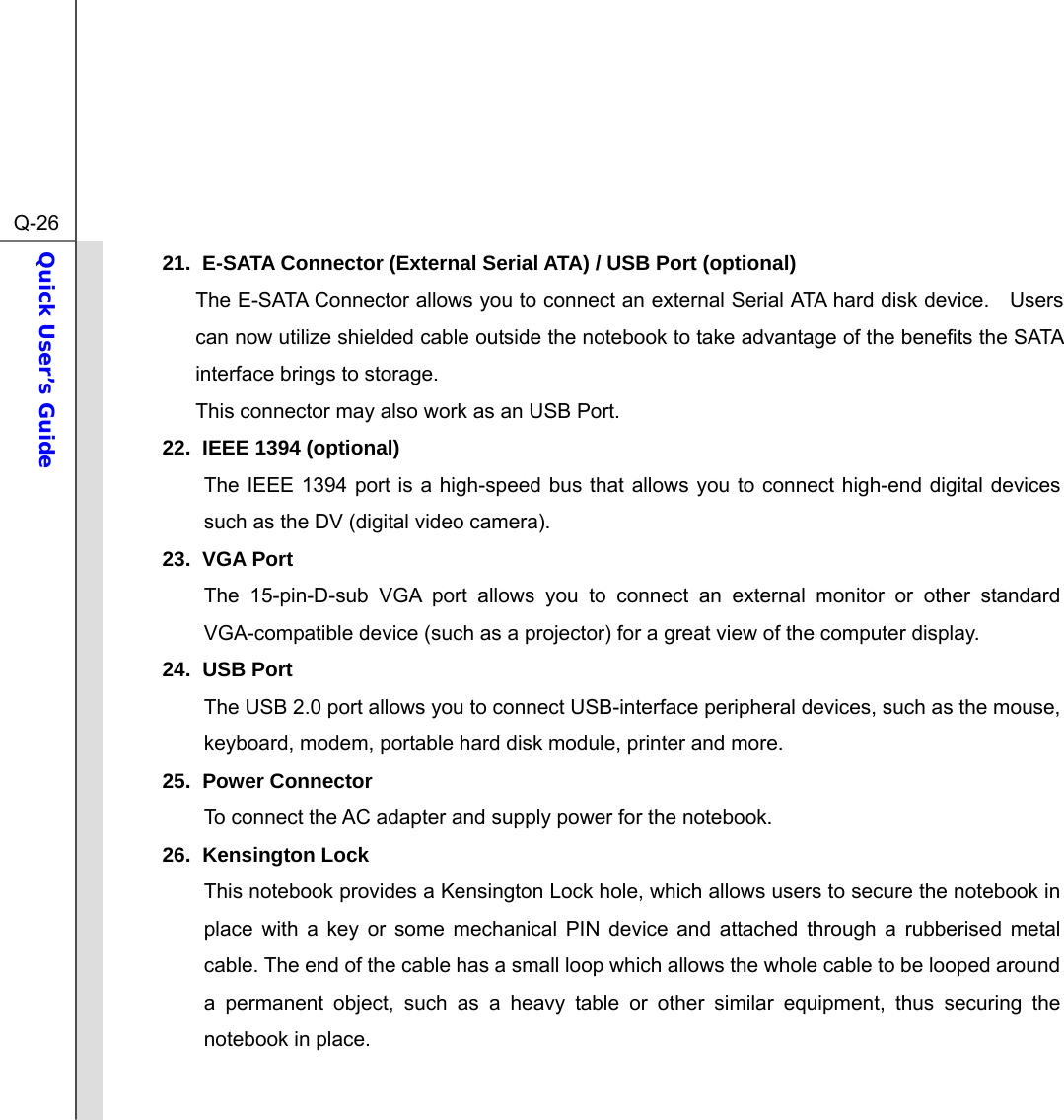  Q-26Quick User’s Guide  21.  E-SATA Connector (External Serial ATA) / USB Port (optional) The E-SATA Connector allows you to connect an external Serial ATA hard disk device.    Users can now utilize shielded cable outside the notebook to take advantage of the benefits the SATA interface brings to storage. This connector may also work as an USB Port. 22.  IEEE 1394 (optional)     The IEEE 1394 port is a high-speed bus that allows you to connect high-end digital devices such as the DV (digital video camera). 23. VGA Port The 15-pin-D-sub VGA port allows you to connect an external monitor or other standard VGA-compatible device (such as a projector) for a great view of the computer display. 24. USB Port The USB 2.0 port allows you to connect USB-interface peripheral devices, such as the mouse, keyboard, modem, portable hard disk module, printer and more. 25. Power Connector To connect the AC adapter and supply power for the notebook. 26. Kensington Lock This notebook provides a Kensington Lock hole, which allows users to secure the notebook in place with a key or some mechanical PIN device and attached through a rubberised metal cable. The end of the cable has a small loop which allows the whole cable to be looped around a permanent object, such as a heavy table or other similar equipment, thus securing the notebook in place.  