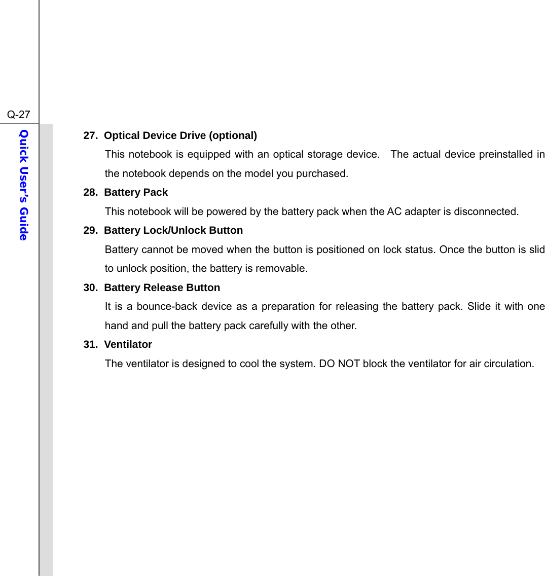  Q-27Quick User’s Guide  27.  Optical Device Drive (optional) This notebook is equipped with an optical storage device.   The actual device preinstalled in the notebook depends on the model you purchased. 28. Battery Pack  This notebook will be powered by the battery pack when the AC adapter is disconnected.   29.  Battery Lock/Unlock Button Battery cannot be moved when the button is positioned on lock status. Once the button is slid to unlock position, the battery is removable. 30.  Battery Release Button It is a bounce-back device as a preparation for releasing the battery pack. Slide it with one hand and pull the battery pack carefully with the other. 31. Ventilator The ventilator is designed to cool the system. DO NOT block the ventilator for air circulation.           