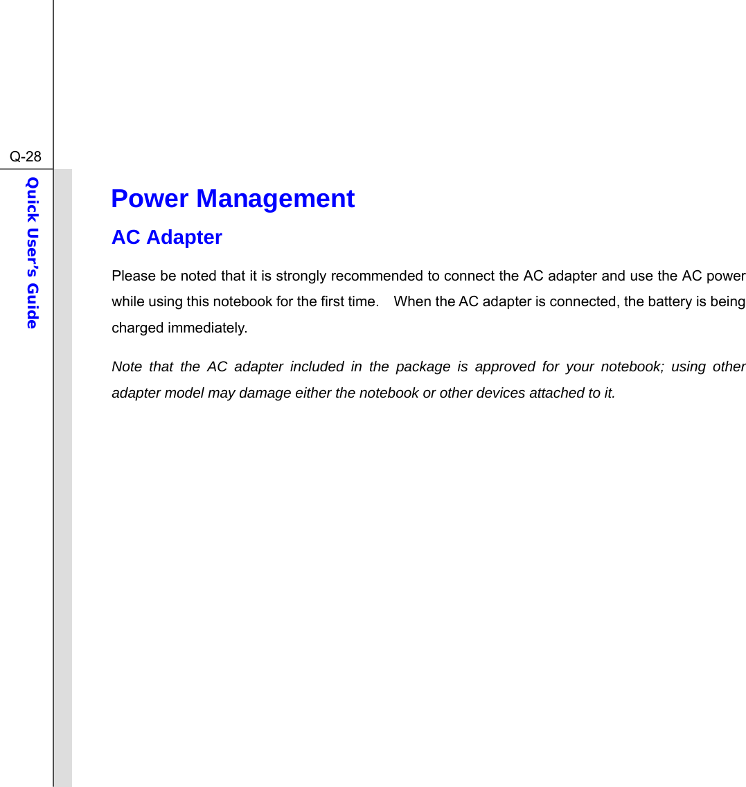  Q-28Quick User’s Guide  Power Management   AC Adapter Please be noted that it is strongly recommended to connect the AC adapter and use the AC power while using this notebook for the first time.    When the AC adapter is connected, the battery is being charged immediately.   Note that the AC adapter included in the package is approved for your notebook; using other adapter model may damage either the notebook or other devices attached to it.               