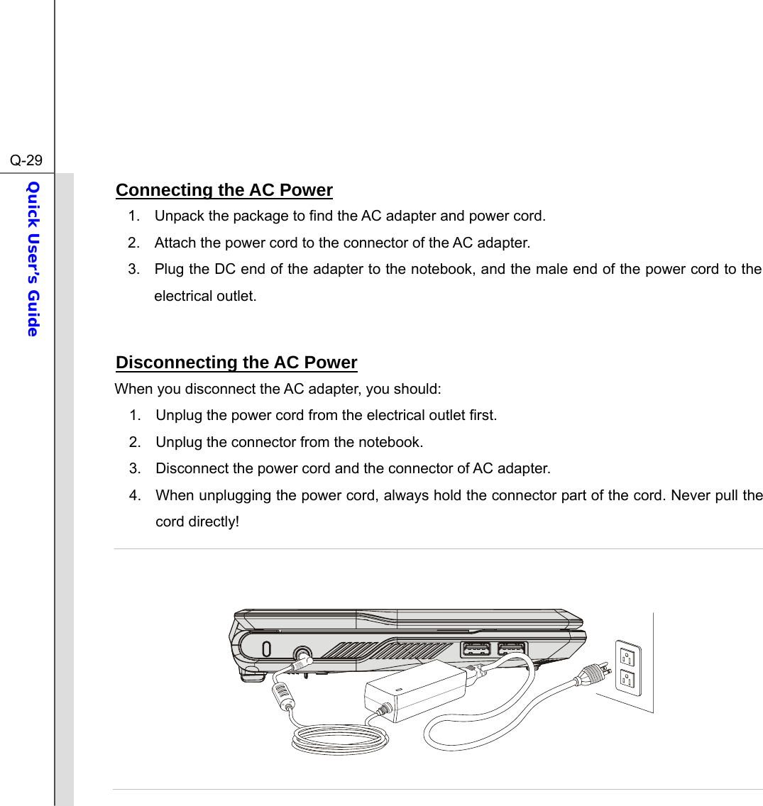  Q-29Quick User’s Guide  Connecting the AC Power 1.  Unpack the package to find the AC adapter and power cord. 2.  Attach the power cord to the connector of the AC adapter. 3.  Plug the DC end of the adapter to the notebook, and the male end of the power cord to the electrical outlet.  Disconnecting the AC Power When you disconnect the AC adapter, you should: 1.  Unplug the power cord from the electrical outlet first. 2.  Unplug the connector from the notebook. 3.  Disconnect the power cord and the connector of AC adapter. 4.  When unplugging the power cord, always hold the connector part of the cord. Never pull the cord directly!     