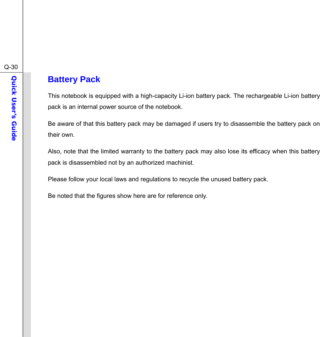  Q-30Quick User’s Guide  Battery Pack This notebook is equipped with a high-capacity Li-ion battery pack. The rechargeable Li-ion battery pack is an internal power source of the notebook. Be aware of that this battery pack may be damaged if users try to disassemble the battery pack on their own. Also, note that the limited warranty to the battery pack may also lose its efficacy when this battery pack is disassembled not by an authorized machinist. Please follow your local laws and regulations to recycle the unused battery pack. Be noted that the figures show here are for reference only.            