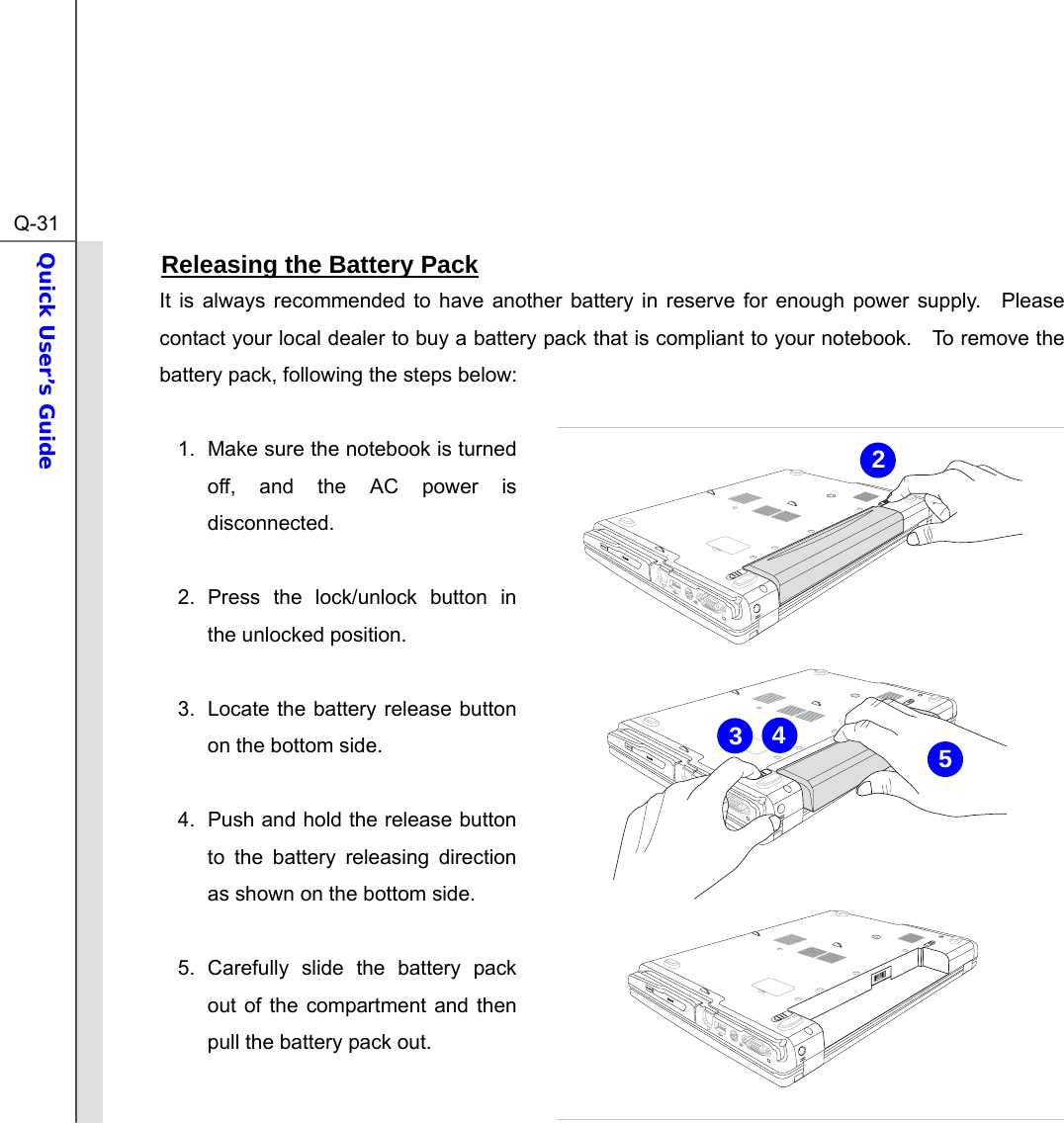  Q-31Quick User’s Guide  Releasing the Battery Pack It is always recommended to have another battery in reserve for enough power supply.  Please contact your local dealer to buy a battery pack that is compliant to your notebook.    To remove the battery pack, following the steps below:    1.  Make sure the notebook is turned off, and the AC power is disconnected.  2. Press the lock/unlock button in the unlocked position.  3.  Locate the battery release button on the bottom side.  4.  Push and hold the release button to the battery releasing direction as shown on the bottom side.  5. Carefully slide the battery pack out of the compartment and then pull the battery pack out. 2543