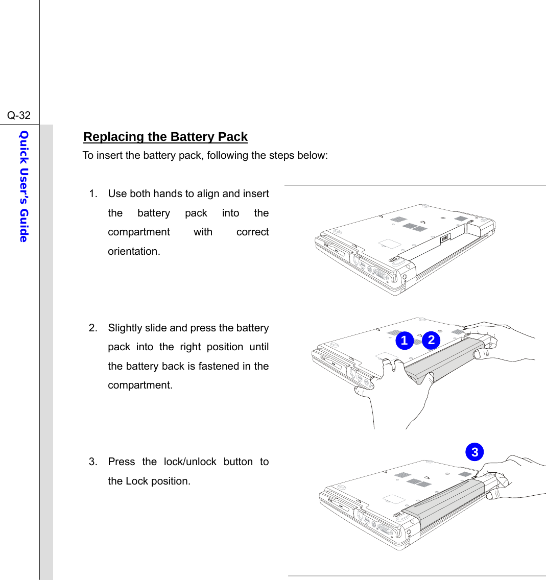  Q-32Quick User’s Guide  Replacing the Battery Pack To insert the battery pack, following the steps below:  1.  Use both hands to align and insert the battery pack into the compartment with correct orientation.    2.  Slightly slide and press the battery pack into the right position until the battery back is fastened in the compartment.    3.  Press the lock/unlock button to the Lock position.     321