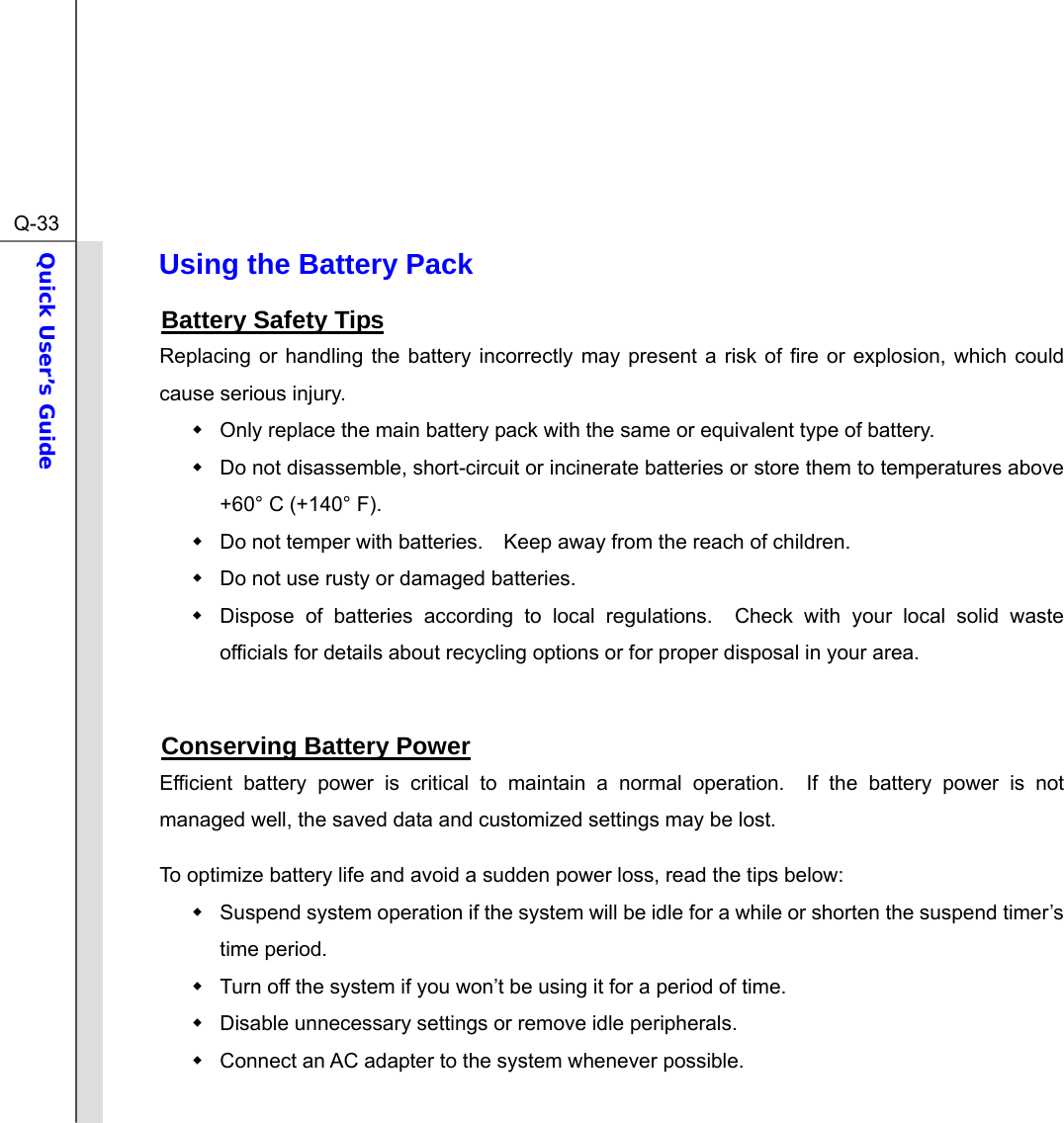  Q-33Quick User’s Guide  Using the Battery Pack Battery Safety Tips Replacing or handling the battery incorrectly may present a risk of fire or explosion, which could cause serious injury.   Only replace the main battery pack with the same or equivalent type of battery.   Do not disassemble, short-circuit or incinerate batteries or store them to temperatures above +60° C (+140° F).   Do not temper with batteries.    Keep away from the reach of children.   Do not use rusty or damaged batteries.   Dispose of batteries according to local regulations.  Check with your local solid waste officials for details about recycling options or for proper disposal in your area.  Conserving Battery Power Efficient battery power is critical to maintain a normal operation.  If the battery power is not managed well, the saved data and customized settings may be lost. To optimize battery life and avoid a sudden power loss, read the tips below:   Suspend system operation if the system will be idle for a while or shorten the suspend timer’s time period.   Turn off the system if you won’t be using it for a period of time.   Disable unnecessary settings or remove idle peripherals.   Connect an AC adapter to the system whenever possible. 