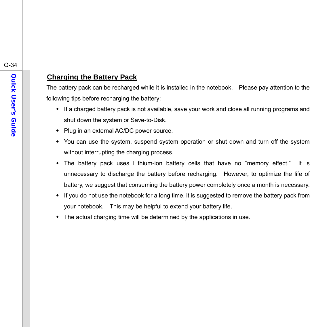  Q-34Quick User’s Guide  Charging the Battery Pack The battery pack can be recharged while it is installed in the notebook.    Please pay attention to the following tips before recharging the battery:   If a charged battery pack is not available, save your work and close all running programs and shut down the system or Save-to-Disk.   Plug in an external AC/DC power source.   You can use the system, suspend system operation or shut down and turn off the system without interrupting the charging process.   The battery pack uses Lithium-ion battery cells that have no “memory effect.”  It is unnecessary to discharge the battery before recharging.  However, to optimize the life of battery, we suggest that consuming the battery power completely once a month is necessary.   If you do not use the notebook for a long time, it is suggested to remove the battery pack from your notebook.    This may be helpful to extend your battery life.   The actual charging time will be determined by the applications in use.         