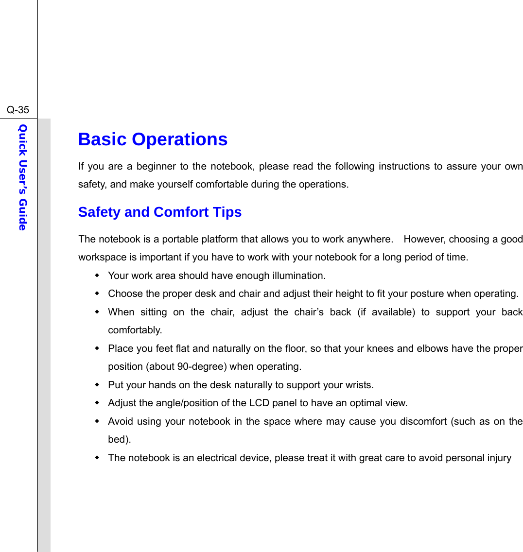  Q-35Quick User’s Guide  Basic Operations If you are a beginner to the notebook, please read the following instructions to assure your own safety, and make yourself comfortable during the operations. Safety and Comfort Tips The notebook is a portable platform that allows you to work anywhere.    However, choosing a good workspace is important if you have to work with your notebook for a long period of time.   Your work area should have enough illumination.   Choose the proper desk and chair and adjust their height to fit your posture when operating.   When sitting on the chair, adjust the chair’s back (if available) to support your back comfortably.   Place you feet flat and naturally on the floor, so that your knees and elbows have the proper position (about 90-degree) when operating.   Put your hands on the desk naturally to support your wrists.   Adjust the angle/position of the LCD panel to have an optimal view.   Avoid using your notebook in the space where may cause you discomfort (such as on the bed).   The notebook is an electrical device, please treat it with great care to avoid personal injury     