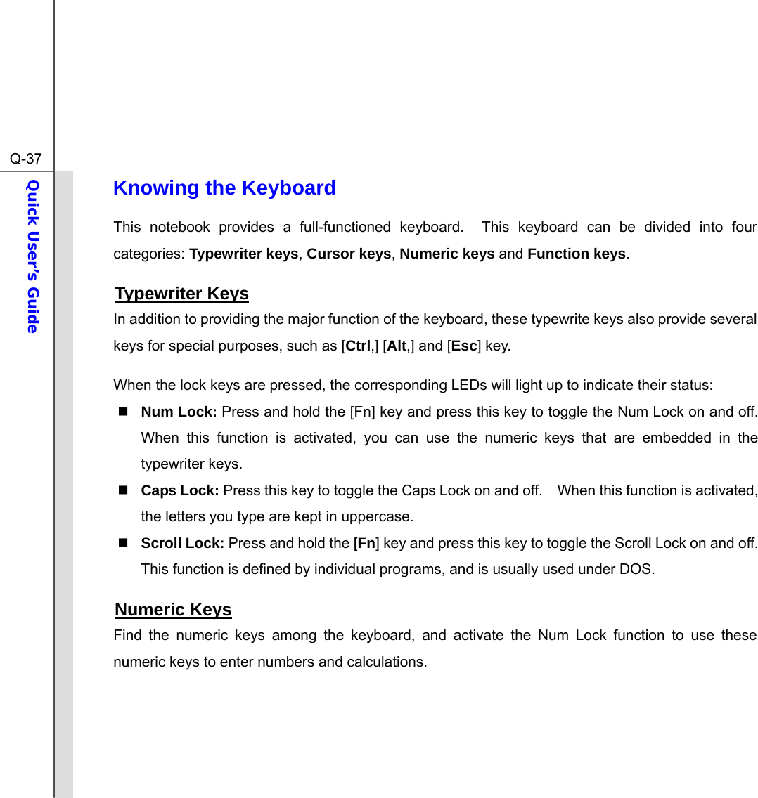  Q-37Quick User’s Guide  Knowing the Keyboard This notebook provides a full-functioned keyboard.  This keyboard can be divided into four categories: Typewriter keys, Cursor keys, Numeric keys and Function keys. Typewriter Keys In addition to providing the major function of the keyboard, these typewrite keys also provide several keys for special purposes, such as [Ctrl,] [Alt,] and [Esc] key. When the lock keys are pressed, the corresponding LEDs will light up to indicate their status:  Num Lock: Press and hold the [Fn] key and press this key to toggle the Num Lock on and off.   When this function is activated, you can use the numeric keys that are embedded in the typewriter keys.  Caps Lock: Press this key to toggle the Caps Lock on and off.    When this function is activated, the letters you type are kept in uppercase.  Scroll Lock: Press and hold the [Fn] key and press this key to toggle the Scroll Lock on and off.   This function is defined by individual programs, and is usually used under DOS. Numeric Keys Find the numeric keys among the keyboard, and activate the Num Lock function to use these numeric keys to enter numbers and calculations.     