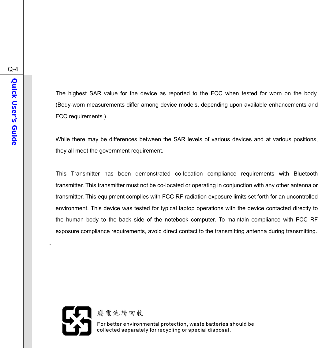  Q-4Quick User’s Guide   The highest SAR value for the device as reported to the FCC when tested for worn on the body. (Body-worn measurements differ among device models, depending upon available enhancements and FCC requirements.)  While there may be differences between the SAR levels of various devices and at various positions, they all meet the government requirement.  This Transmitter has been demonstrated co-location compliance requirements with Bluetooth transmitter. This transmitter must not be co-located or operating in conjunction with any other antenna or transmitter. This equipment complies with FCC RF radiation exposure limits set forth for an uncontrolled environment. This device was tested for typical laptop operations with the device contacted directly to the human body to the back side of the notebook computer. To maintain compliance with FCC RF exposure compliance requirements, avoid direct contact to the transmitting antenna during transmitting. .         