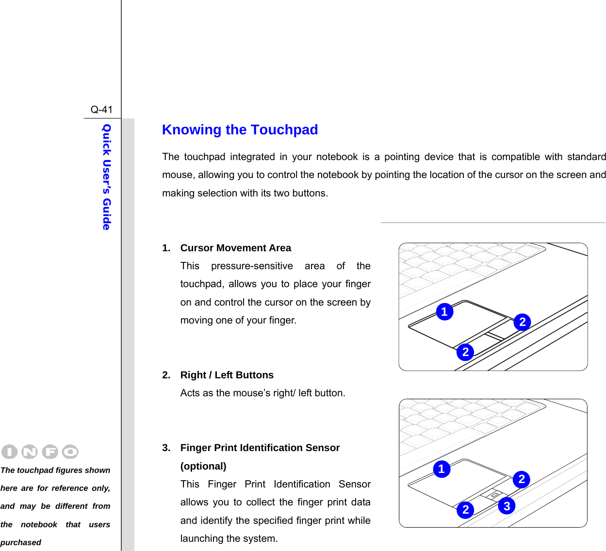  Q-41Quick User’s Guide  Knowing the Touchpad The touchpad integrated in your notebook is a pointing device that is compatible with standard mouse, allowing you to control the notebook by pointing the location of the cursor on the screen and making selection with its two buttons.   1. Cursor Movement Area This pressure-sensitive area of the touchpad, allows you to place your finger on and control the cursor on the screen by moving one of your finger.   2.  Right / Left Buttons Acts as the mouse’s right/ left button.   3.  Finger Print Identification Sensor (optional) This Finger Print Identification Sensor allows you to collect the finger print data and identify the specified finger print while launching the system. 3212122The touchpad figures shown here are for reference only, and may be different from the notebook that users purchased 