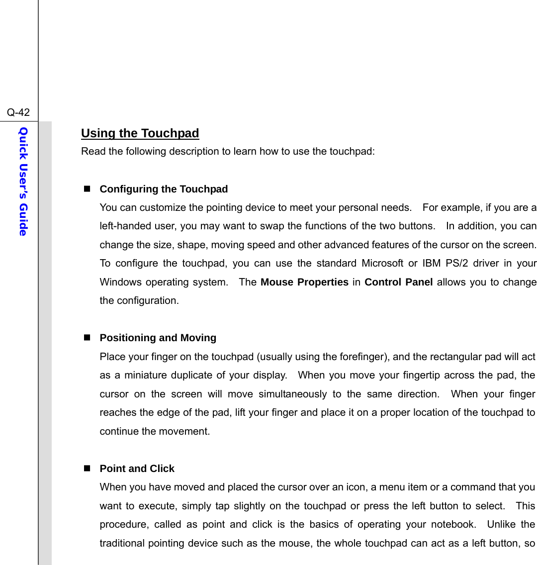  Q-42Quick User’s Guide  Using the Touchpad Read the following description to learn how to use the touchpad:   Configuring the Touchpad You can customize the pointing device to meet your personal needs.    For example, if you are a left-handed user, you may want to swap the functions of the two buttons.    In addition, you can change the size, shape, moving speed and other advanced features of the cursor on the screen. To configure the touchpad, you can use the standard Microsoft or IBM PS/2 driver in your Windows operating system.   The Mouse Properties in Control Panel allows you to change the configuration.   Positioning and Moving Place your finger on the touchpad (usually using the forefinger), and the rectangular pad will act as a miniature duplicate of your display.  When you move your fingertip across the pad, the cursor on the screen will move simultaneously to the same direction.  When your finger reaches the edge of the pad, lift your finger and place it on a proper location of the touchpad to continue the movement.   Point and Click When you have moved and placed the cursor over an icon, a menu item or a command that you want to execute, simply tap slightly on the touchpad or press the left button to select.  This procedure, called as point and click is the basics of operating your notebook.  Unlike the traditional pointing device such as the mouse, the whole touchpad can act as a left button, so 