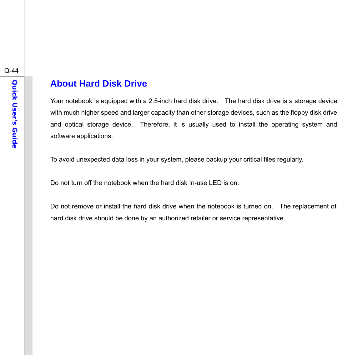  Q-44Quick User’s Guide  About Hard Disk Drive Your notebook is equipped with a 2.5-inch hard disk drive.    The hard disk drive is a storage device with much higher speed and larger capacity than other storage devices, such as the floppy disk drive and optical storage device.  Therefore, it is usually used to install the operating system and software applications.  To avoid unexpected data loss in your system, please backup your critical files regularly.  Do not turn off the notebook when the hard disk In-use LED is on.  Do not remove or install the hard disk drive when the notebook is turned on.    The replacement of hard disk drive should be done by an authorized retailer or service representative.            