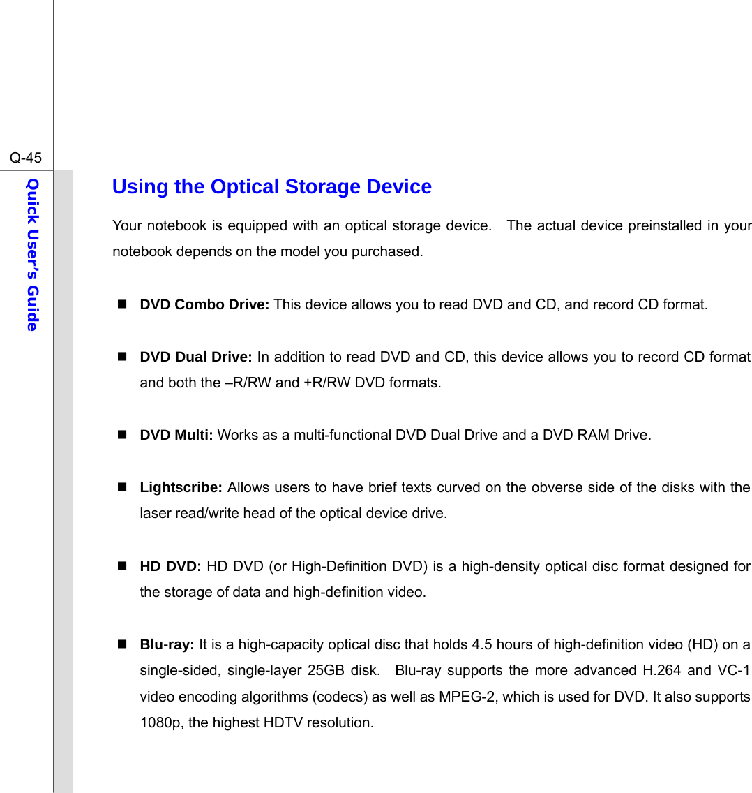  Q-45Quick User’s Guide  Using the Optical Storage Device Your notebook is equipped with an optical storage device.    The actual device preinstalled in your notebook depends on the model you purchased.   DVD Combo Drive: This device allows you to read DVD and CD, and record CD format.   DVD Dual Drive: In addition to read DVD and CD, this device allows you to record CD format and both the –R/RW and +R/RW DVD formats.   DVD Multi: Works as a multi-functional DVD Dual Drive and a DVD RAM Drive.   Lightscribe: Allows users to have brief texts curved on the obverse side of the disks with the laser read/write head of the optical device drive.     HD DVD: HD DVD (or High-Definition DVD) is a high-density optical disc format designed for the storage of data and high-definition video.   Blu-ray: It is a high-capacity optical disc that holds 4.5 hours of high-definition video (HD) on a single-sided, single-layer 25GB disk.  Blu-ray supports the more advanced H.264 and VC-1 video encoding algorithms (codecs) as well as MPEG-2, which is used for DVD. It also supports 1080p, the highest HDTV resolution.   