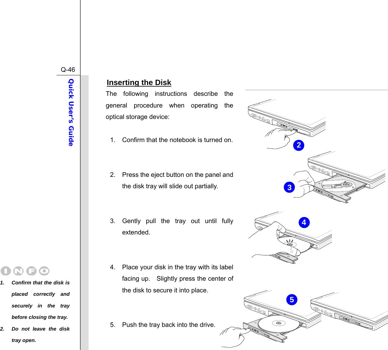  Q-46Quick User’s Guide  Inserting the Disk The following instructions describe the general procedure when operating the optical storage device:  1.  Confirm that the notebook is turned on.   2.  Press the eject button on the panel and the disk tray will slide out partially.     3.  Gently pull the tray out until fully extended.   4.  Place your disk in the tray with its label facing up.    Slightly press the center of the disk to secure it into place.   5.  Push the tray back into the drive.   1.  Confirm that the disk is placed correctly and securely in the tray before closing the tray.2.  Do not leave the disk tray open. 2543