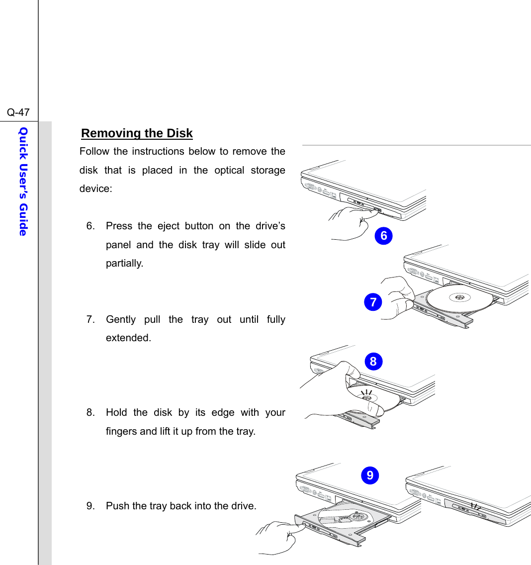  Q-47Quick User’s Guide  Removing the Disk Follow the instructions below to remove the disk that is placed in the optical storage device:  6.  Press the eject button on the drive’s panel and the disk tray will slide out partially.    7.  Gently pull the tray out until fully extended.    8.  Hold the disk by its edge with your fingers and lift it up from the tray.    9.  Push the tray back into the drive.   6987