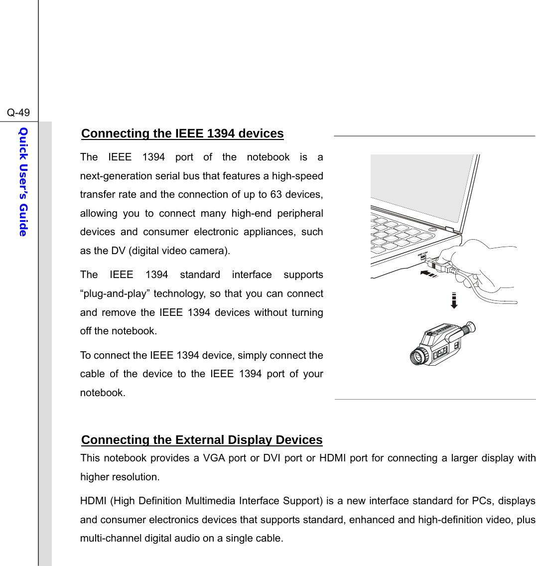  Q-49Quick User’s Guide  Connecting the IEEE 1394 devices The IEEE 1394 port of the notebook is a next-generation serial bus that features a high-speed transfer rate and the connection of up to 63 devices, allowing you to connect many high-end peripheral devices and consumer electronic appliances, such as the DV (digital video camera). The IEEE 1394 standard interface supports “plug-and-play” technology, so that you can connect and remove the IEEE 1394 devices without turning off the notebook. To connect the IEEE 1394 device, simply connect the cable of the device to the IEEE 1394 port of your notebook.  Connecting the External Display Devices This notebook provides a VGA port or DVI port or HDMI port for connecting a larger display with higher resolution.   HDMI (High Definition Multimedia Interface Support) is a new interface standard for PCs, displays and consumer electronics devices that supports standard, enhanced and high-definition video, plus multi-channel digital audio on a single cable. 