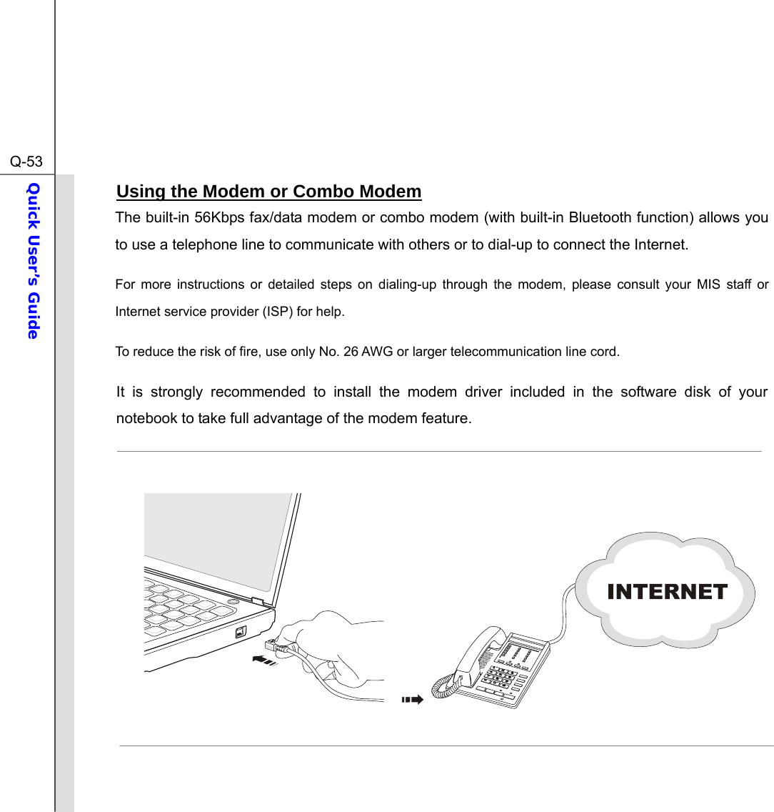  Q-53Quick User’s Guide  Using the Modem or Combo Modem The built-in 56Kbps fax/data modem or combo modem (with built-in Bluetooth function) allows you to use a telephone line to communicate with others or to dial-up to connect the Internet. For more instructions or detailed steps on dialing-up through the modem, please consult your MIS staff or Internet service provider (ISP) for help. To reduce the risk of fire, use only No. 26 AWG or larger telecommunication line cord. It is strongly recommended to install the modem driver included in the software disk of your notebook to take full advantage of the modem feature.          