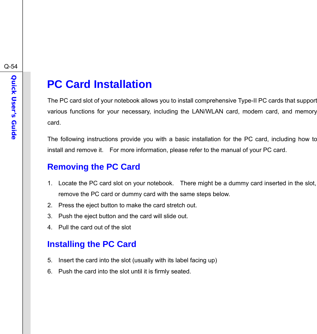  Q-54Quick User’s Guide  PC Card Installation The PC card slot of your notebook allows you to install comprehensive Type-II PC cards that support various functions for your necessary, including the LAN/WLAN card, modem card, and memory card. The following instructions provide you with a basic installation for the PC card, including how to install and remove it.    For more information, please refer to the manual of your PC card. Removing the PC Card  1.  Locate the PC card slot on your notebook.    There might be a dummy card inserted in the slot, remove the PC card or dummy card with the same steps below. 2.  Press the eject button to make the card stretch out. 3.  Push the eject button and the card will slide out.     4.  Pull the card out of the slot Installing the PC Card 5.  Insert the card into the slot (usually with its label facing up)   6.  Push the card into the slot until it is firmly seated.      