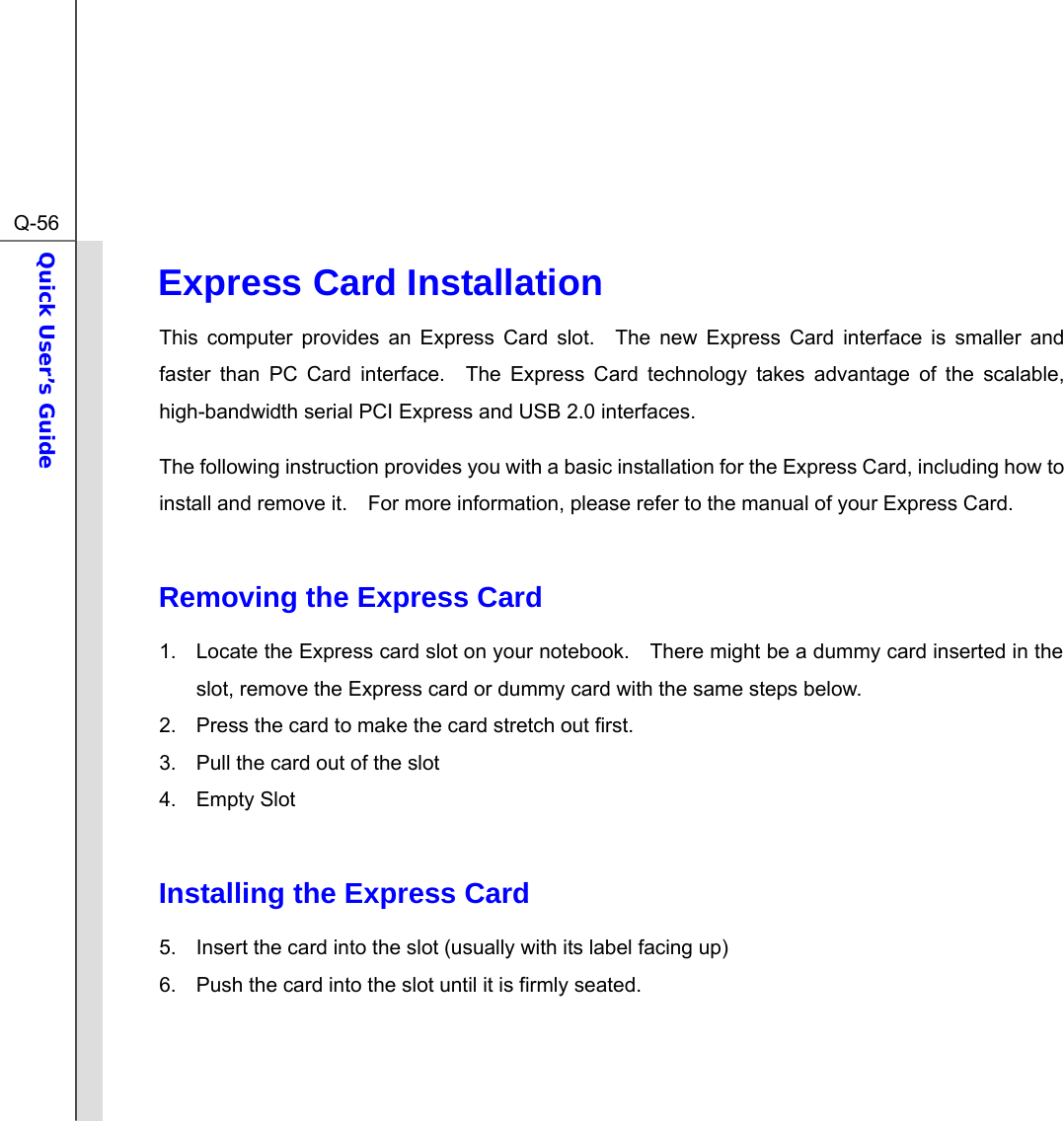  Q-56Quick User’s Guide  Express Card Installation This computer provides an Express Card slot.  The new Express Card interface is smaller and faster than PC Card interface.  The Express Card technology takes advantage of the scalable, high-bandwidth serial PCI Express and USB 2.0 interfaces.   The following instruction provides you with a basic installation for the Express Card, including how to install and remove it.    For more information, please refer to the manual of your Express Card.  Removing the Express Card   1.  Locate the Express card slot on your notebook.    There might be a dummy card inserted in the slot, remove the Express card or dummy card with the same steps below. 2.  Press the card to make the card stretch out first. 3.  Pull the card out of the slot 4. Empty Slot  Installing the Express Card 5.  Insert the card into the slot (usually with its label facing up)   6.  Push the card into the slot until it is firmly seated.    